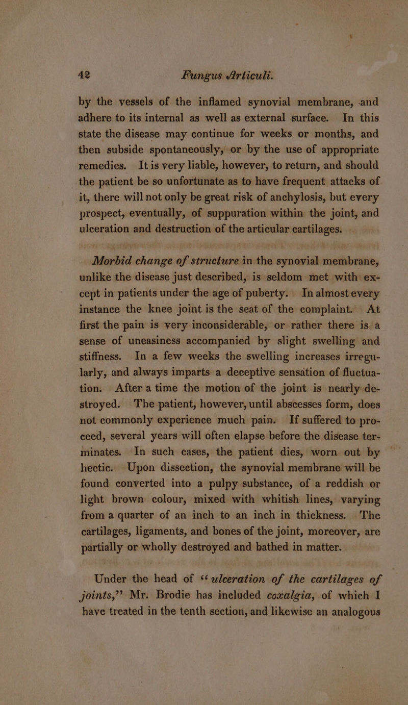 by the vessels of the inflamed synovial membrane, .and adhere to its internal as well as external surface. In this state the disease may continue for weeks or months, and then subside spontaneously, or by the use of appropriate remedies. Itis very liable, however, to return, and should the patient be so unfortunate as to have frequent attacks of it, there will not only be great risk of anchylosis, but every prospect, eventually, of suppuration within the joint, and ulceration and destruction of the articular cartilages. Morbid change of structure in the synovial membrane, unlike the disease just described, is seldom met with ex- cept in patients under the age of puberty. In almost every instance the knee joint is the seat of the complaint. At first the pain is very inconsiderable, or-rather there is a sense of uneasiness accompanied by slight swelling and stiffness. In a few weeks the swelling increases irregu- larly, and always imparts a deceptive sensation of fluctua- tion. After a time the motion of the joint is nearly de- stroyed. The patient, however, until abscesses form, does not commonly experience much pain. If suffered to pro- ceed, several years will often elapse before the disease ter- minates. In such cases, the patient dies, worn out by hectic. Upon dissection, the synovial membrane will be found converted into a pulpy substance, of a reddish or light brown colour, mixed with whitish lines, varying from a quarter of an inch to an inch in thickness. The cartilages, ligaments, and bones of the joint, moreover, are partially or wholly destroyed and bathed in matter. Under the head of ‘‘ wleeration of the cartilages of joints,” Mr. Brodie has ineluded coxvalgia, of which I have treated in the tenth section, and likewise an analogous