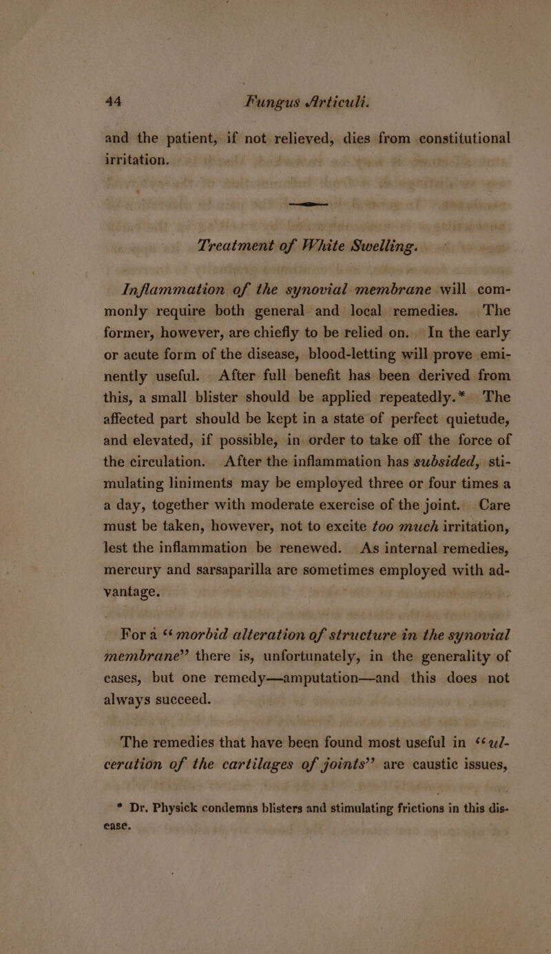 and the patient, if not relieved, dies from constitutional irritation. Treatment of White Swelling. Inflammation of the synovial. membrane will com- monly require both general and local remedies. | ‘The former, however, are chiefly to be relied on. In the early or acute form of the disease, blood-letting will prove emi- nently useful. After full benefit has been derived from this, a small blister should be applied repeatedly.* The affected part should be kept in a state of perfect quietude, and elevated, if possible, in order to take off the force of the circulation. After the inflammation has subsided, sti- mulating liniments may be employed three or four times a a day, together with moderate exercise of the joint. Care must be taken, however, not to excite too much irritation, lest the inflammation be renewed. As internal remedies, mercury and sarsaparilla are sometimes employed with ad- vantage. | | - Fora “morbid alteration of structure in the synovial membrane” there is, unfortunately, in the generality of eases, but one remedy—amputation—and this does not always succeed. The remedies that have been found most useful in ¢éeJ- ceration of the cartilages of joints’’ are caustic issues, * Dr. Physick condemns blisters and stimulating frictions in this dis- ease.