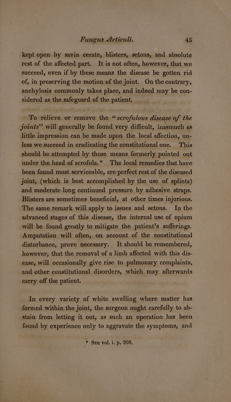 kept open by savin cerate, blisters, setons, and absolute rest of the affected part. It is not often, however, that we succeed, even if by these means the disease be gotten rid of, in preserving the motion of the joint. On thecontrary, anchylosis commonly takes place, and indeed may be con- sidered as the safeguard of the patient. ~To relieve or remove the “ scrofulous disease of the joints”? will generally be found very difficult, inasmuch as little impression can be made upon the local affection, un- less we succeed in eradicating the constitutional one. This should be attempted by those means formerly pointed out under the head of scrofula.* The local remedies that have been found most serviceable, are perfect rest of the diseased joint, (which is best accomplished by the use of splints) and moderate long continued pressure by adhesive straps. Blisters are sometimes beneficial, at other times injurious. The same remark will apply to issues and setons. In the advanced stages of this disease, the internal use of opium will be found greatly to mitigate the patient’s sufferings. Amputation will often, on account of the constitutional disturbance, prove necessary. It should be remembered, however, that the removal of a limb affected with this dis- ease, will occasionally give rise to pulmonary complaints, and other constitutional disorders, which may afterwards carry off the patient. In every variety of white swelling where matter has. formed within the joint, the surgeon ought carefully to ab- stain from letting it out, as such an operation has been found by experience only to aggravate the symptoms, and * See vol. i. p. 208,