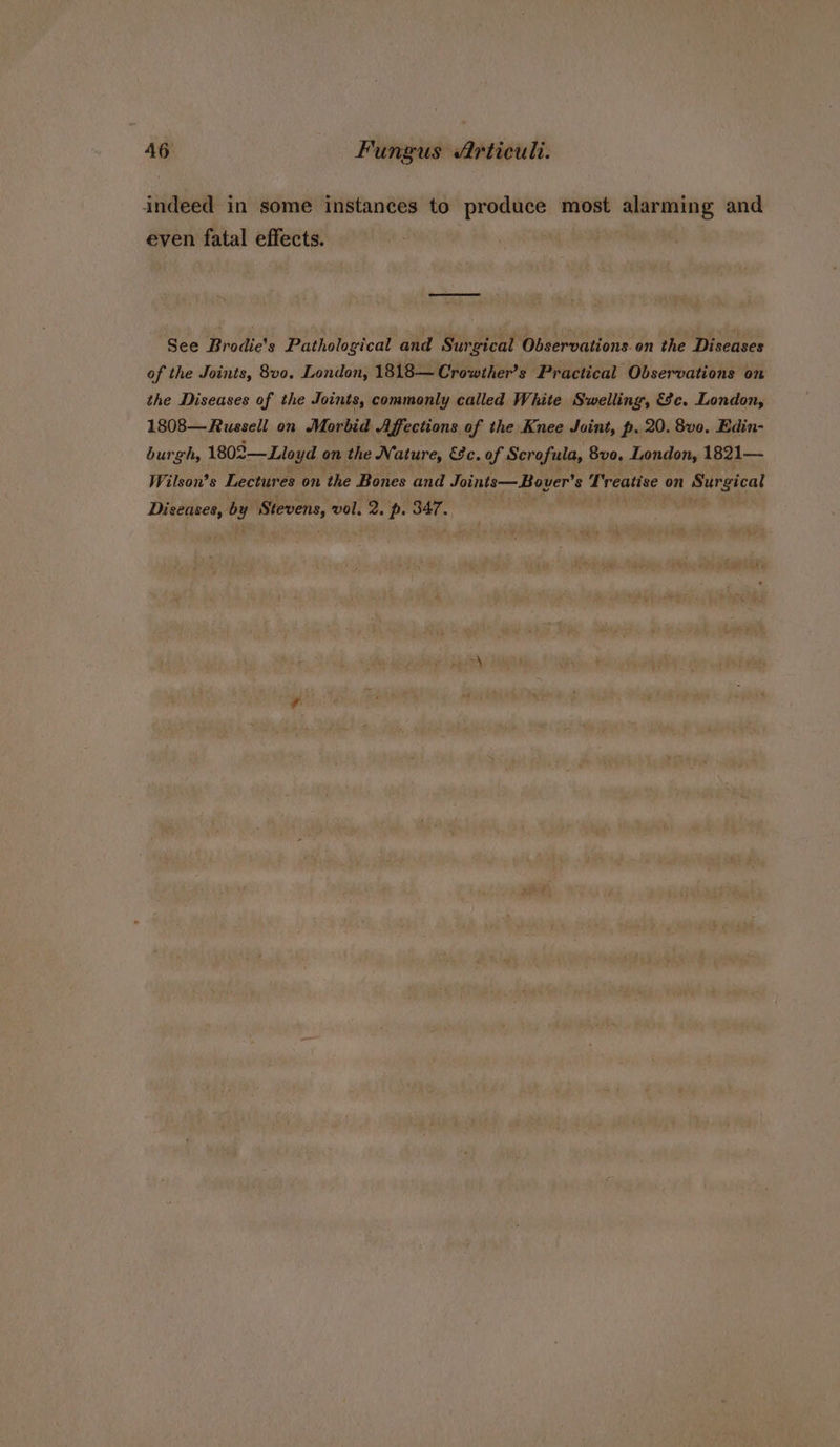 indeed in some instances to produce most alarming and even fatal effects. See Brodie’s Pathological and Surgical Observations.on the Diseases of the Joints, 8v0, London, 1818—Crowther’s Practical Observations on the Diseases of the Joints, commonly called White Swelling, &amp;c. London, 1808—Russell on Morbid Affections of the Knee Joint, p. 20. 8v0, Edin- burgh, 1802—Lloyd on the Nature, &amp;c. of Scrofula, 8vo, London, 1821— Wilson’s Lectures on the Bones and Joints—Bover’s Treatise on Surgical Diseases, by Stevens, vol. 2. p. 347. ‘it iain