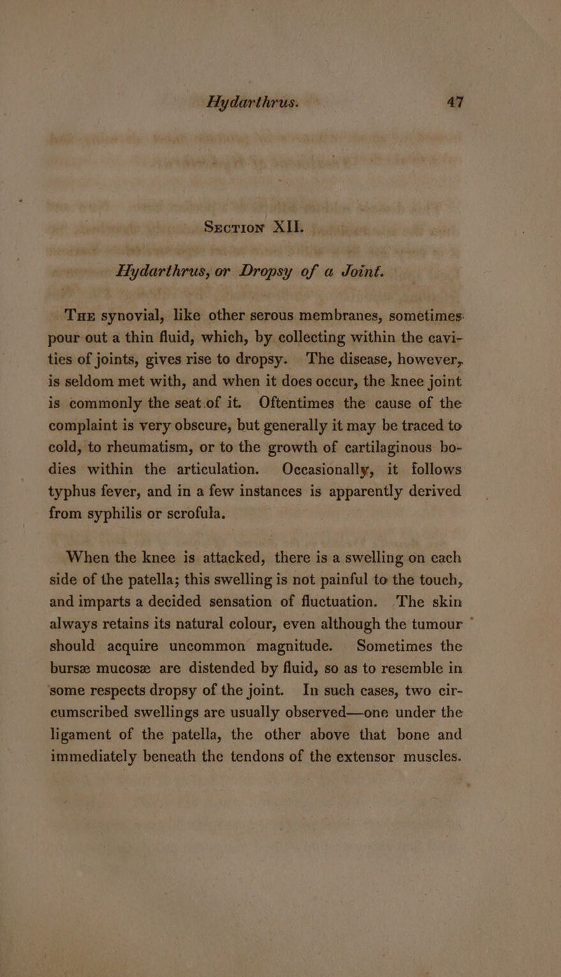 Section XII. Hydarthrus, or Dropsy of a Joint. THE synovial, like other serous membranes, sometimes: pour out a thin fluid, which, by collecting within the cavi- ties of joints, gives rise to dropsy. The disease, however, is seldom met with, and when it does occur, the knee joint is commonly the seat.of it. Oftentimes the cause of the complaint is very obscure, but generally it may be traced to cold, to rheumatism, or to the growth of cartilaginous bo- dies within the articulation. Occasionally, it follows typhus fever, and in a few instances is apparently derived from syphilis or scrofula. When the knee is attacked, there is a swelling on each side of the patella; this swelling is not painful to the touch, and imparts a decided sensation of fluctuation. The skin always retains its natural colour, even although the tumour ° should acquire uncommon magnitude. Sometimes the bursz mucosz are distended by fluid, so as to resemble in some respects dropsy of the joint. In such cases, two cir- cumscribed swellings are usually observed—one under the ligament of the patella, the other above that bone and immediately beneath the tendons of the extensor muscles.