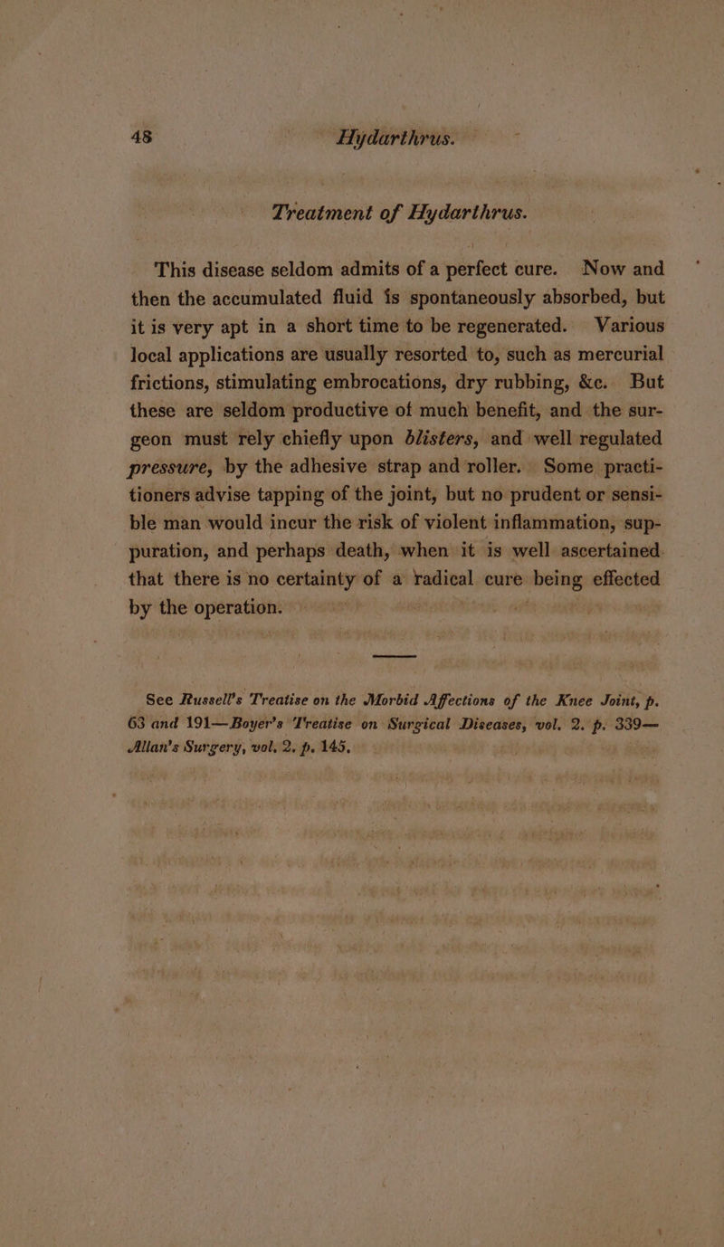 Treatment of Hydarthrus. This disease seldom admits of a perfect cure. Now and then the accumulated fluid {s spontaneously absorbed, but it is very apt in a short time to be regenerated. Various local applications are usually resorted to, such as mercurial frictions, stimulating embrocations, dry rubbing, &amp;c. But these are seldom productive of much benefit, and the sur- geon must rely chiefly upon dilisters, and well regulated pressure, by the adhesive strap and roller. Some practi- tioners advise tapping of the joint, but no prudent or sensi- ble man would incur the risk of violent inflammation, sup- puration, and perhaps death, when it is well ascertained. that there is no certainty of a radical cure shit effected by the i | . See Russell’s Treatise on the Morbid Affections of the Knee Joint, p. 63 and 191— Boy yer’s Treatise on Surgical Diseases, vol. 2. p. weenie Allan’s Surgery, vol. 2: p. 145,