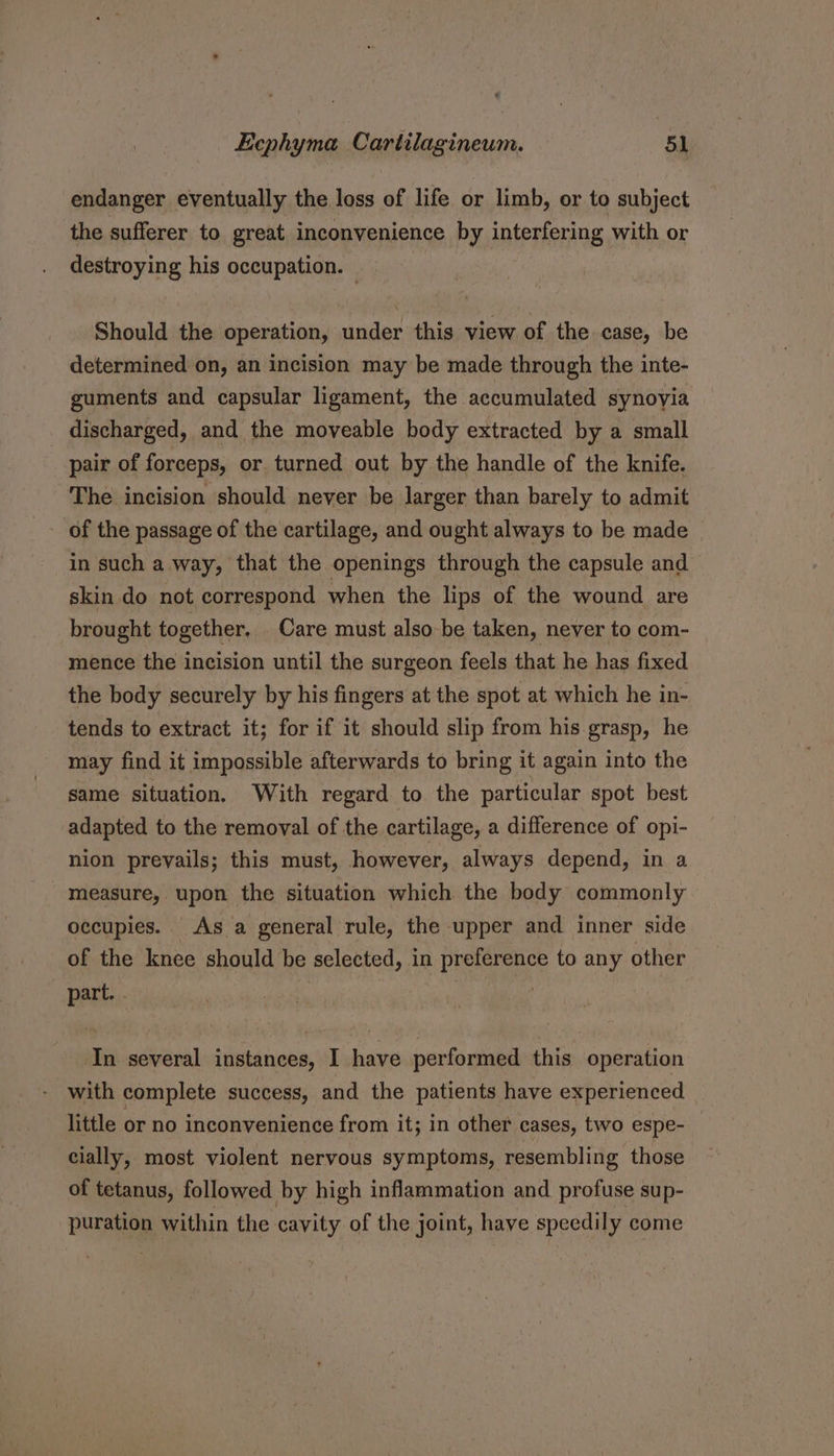 endanger eventually the loss of life or limb, or to subject the sufferer to great inconvenience by interfering with or destroying his occupation. — Should the operation, under this view of the case, be determined on, an incision may be made through the inte- guments and capsular ligament, the accumulated synovia discharged, and the moveable body extracted by a small pair of forceps, or. turned out by the handle of the knife. The incision should never be larger than barely to admit of the passage of the cartilage, and ought always to be made in such a way, that the openings through the capsule and skin do not correspond when the lips of the wound are brought together, Care must also be taken, never to com- mence the incision until the surgeon feels that he has fixed the body securely by his fingers at the spot at which he in- tends to extract it; for if it should slip from his grasp, he may find it impossible afterwards to bring it again into the same situation. With regard to the particular spot best adapted to the removal of the cartilage, a difference of opi- nion prevails; this must, however, always depend, in a measure, upon the situation which the body commonly occupies. As a general rule, the upper and inner side of the knee should be selected, in ae beats to any other part. . In several instances, I have performed this operation with complete success, and the patients have experienced little or no inconvenience from it; in other cases, two espe- cially, most violent nervous symptoms, resembling those of tetanus, followed by high inflammation and profuse sup- puration within the cavity of the joint, have speedily come