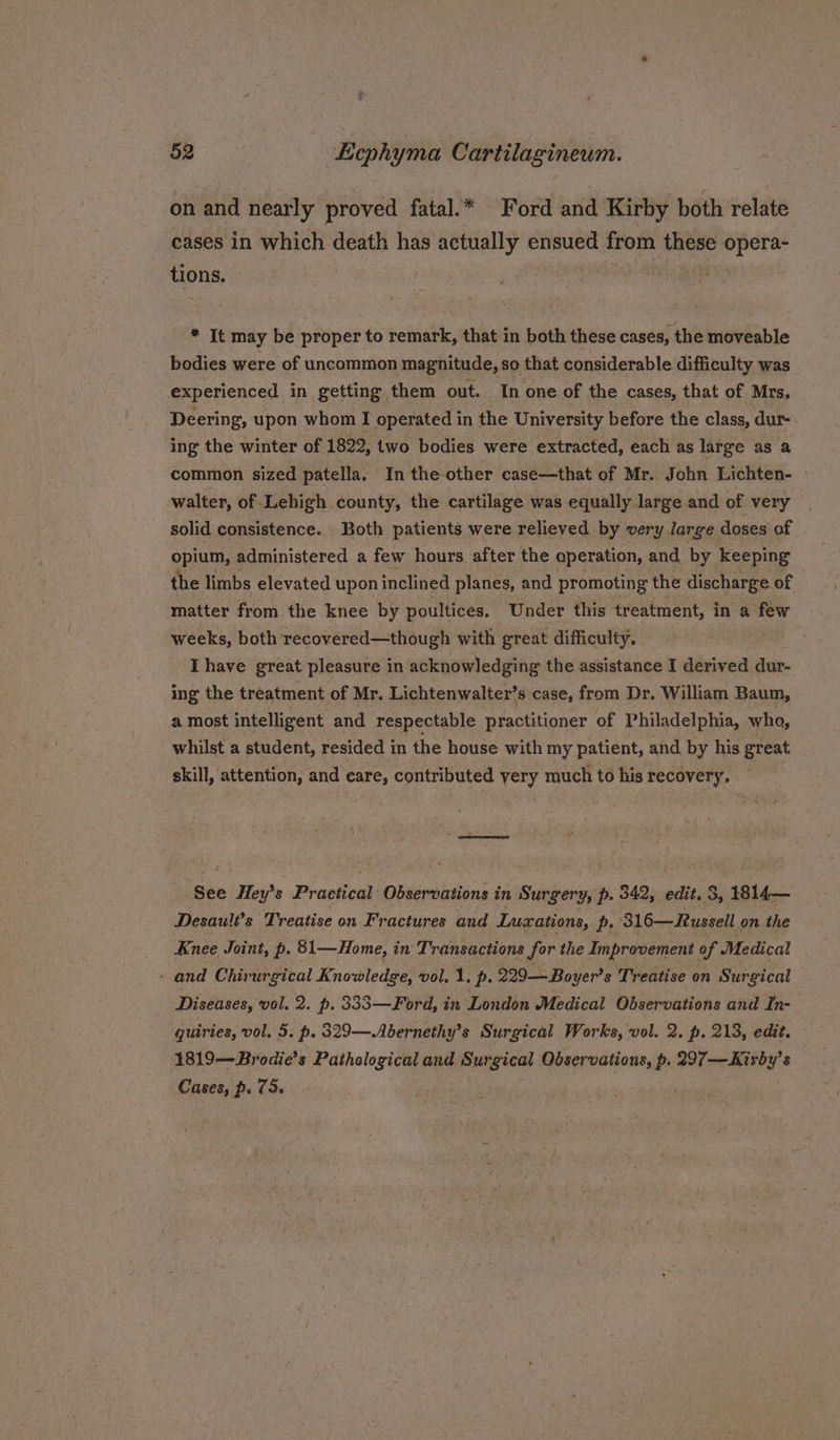 on and nearly proved fatal.* Ford and Kirby both relate cases in which death has actually ensued from reir opera- tions. | ; * It may be proper to remark, that in both these cases, the moveable bodies were of uncommon magnitude, so that considerable difficulty was experienced in getting them out. In one of the cases, that of Mrs. Deering, upon whom I operated in the University before the class, dur- ing the winter of 1822, two bodies were extracted, each as large as a common sized patella, In the other case—that of Mr. John Lichten- walter, of Lehigh county, the cartilage was equally large and of very solid consistence. Both patients were relieved by very large doses of opium, administered a few hours after the aperation, and by keeping the limbs elevated upon inclined planes, and promoting the discharge of matter from the knee by poultices. Under this treatment, in a few weeks, both recovered—though with great difficulty, Ihave great pleasure in acknowledging the assistance I derived dur- ing the treatment of Mr. Lichtenwalter’ s case, from Dr. William Baum, a most intelligent and respectable S fant ener of Philadelphia, wha, whilst a student, resided in the house with my patient, and by his great skill, attention, and care, contributed yery much to his recovery, See Hey’s Practical Observations in Surgery, p. 342, edit. 3, 1814— Desault’s Treatise on Fractures and Lusations, p. 316—Russell. on the Knee Joint, p. 81—Home, in Transactions for the Improvement of Medical - and Chirurgical Knowledge, vol. 1. p. 229-— Boyer’ s Treatise on Surgical Diseases, vol. 2. p. 333—Ford, in ‘London Medical Observations and In- quiries, vol, 5. p. 329—Abernethy’s Surgical Works, vol. 2. p. 213, edit. 1819—Brodie’s Pathological and Surgical Observations, p. 297—Kirby’s Cases, p. 72.