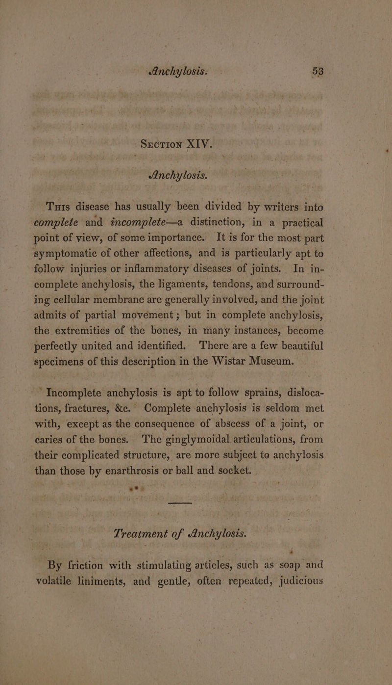 Sscrion XIV. Anchylosis. Turs disease has usually been divided by writers into complete and incomplete—a distinction, in a practical point of view, of some importance. It is for the most: part symptomatic of other affections, and is particularly apt to follow injuries or inflammatory diseases of joints. In in- complete anchylosis, the ligaments, tendons, and surround- ing cellular membrane are generally involved, and the joint admits of partial movement; but in complete anchylosis, the extremities of the bones, in many instances, become perfectly united and identified. There are a few beautiful specimens of this description in the Wistar Museum. “Incomplete anchylosis is apt to follow sprains, disloca- tions, fractures, &amp;c.° Complete anchylosis is seldom met with, except as the consequence of abscess of a joint, or caries of the bones. The ginglymoidal articulations, from their complicated structure, are more subject to anchylosis than those by enarthrosis or ball and socket. ***> Treatment of Anchylosis. By friction with stimulating articles, such as soap and volatile liniments, and gentle, often repeated, judicious