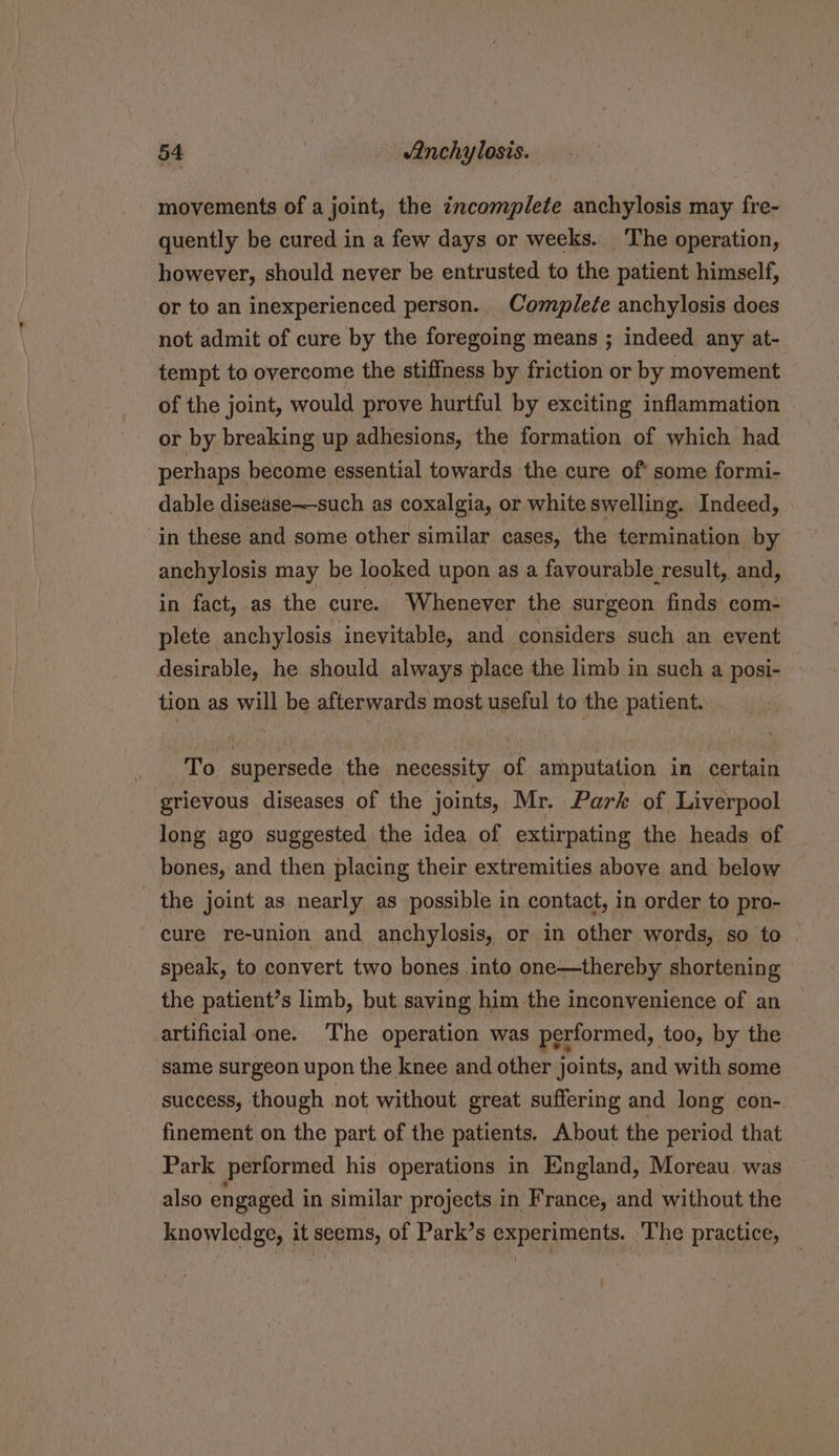 movements of a joint, the incomplete anchylosis may fre- quently be cured in a few days or weeks. The operation, however, should never be entrusted to the patient himself, or to an inexperienced person. Complete anchylosis does not admit of cure by the foregoing means ; indeed any at- tempt to overcome the stiffness by friction or by movement of the joint, would prove hurtful by exciting inflammation or by breaking up adhesions, the formation of which had perhaps become essential towards the cure of* some formi- dable disease—such as coxalgia, or white swelling. Indeed, in these and some other similar cases, the termination by anchylosis may be looked upon as a favourable-result, and, in fact, as the cure. Whenever the surgeon finds com- plete anchylosis inevitable, and considers such an event desirable, he should always place the limb in such a posi- tion as will be afterwards most useful to the patient. To supersede, the necessity af amputation in certain grievous diseases of the joints, Mr. Park of Liverpool long ago suggested the idea of extirpating the heads of bones, and then placing their extremities above and below the joint as nearly as possible in contact, in order to pro- cure re-union and anchylosis, or in other words, so to | speak, to convert two bones into one—thereby shortening the patient’s limb, but saving him-the inconvenience of an artificial one. The operation was performed, too, by the same surgeon upon the knee and other joints, and with some success, though not without great suffering and long con-. finement on the part of the patients. About the period that Park performed his operations in England, Moreau. was also engaged i in similar projects in France, and without the knowledge, it seems, of Park’s experiments. The practice, ) :