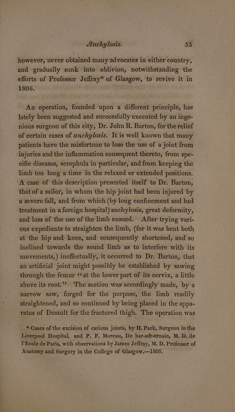 however, never obtained many advocates in either country, | and gradually sunk into oblivion, notwithstanding the efforts of Professor Jeffray* of Glasgow, to revive it in 1806. . An operation, founded upon a different principle, has lately been suggested and successfully executed by an inge- nious surgeon of this city, Dr. John R. Barton, for the relief of certain cases of anchylosis. It is well known that many patients have the misfortune to lose the use of a joint from injuries and the inflammation consequent thereto, from spe- cific diseases, scrophula in particular, and from keeping the limb too long a time in the relaxed or extended positions. A case’ of this description presented itself to Dr. Barton, that of a sailor, in whom the hip joint had been injured by a severe fall, and from which (by long confinement and bad treatment in a foreign hospital) anchylosis, great deformity, and loss of the use of the limb ensued. After trying vari- ous expedients to straighten the limb, (for it was bent both at the hip and knee, and consequently shortened, and so inclined towards the sound limb as to interfere with its movements, ) ineffectually, it occurred to Dr. Barton, that an artificial joint might possibly be established by sawing through the femur ‘at the lower part of its cervix, a little above its root.”” The section was accordingly made, by a narrow saw, forged for the purpose, the limb readily straightened, and so continued by being placed in the appa- ratus of Desault for the fractured thigh. The operation was * Cases of the excision of carious joints, by H. Park, Surgeon in the Liverpool Hospital, and P. F. Moreau, De bar-stir-ornain, M. D. de l’Ecole de Paris, with observations by James Jeffray, M. D. Professor of Anatomy and Surgery in the College of Glasgow,—1806.