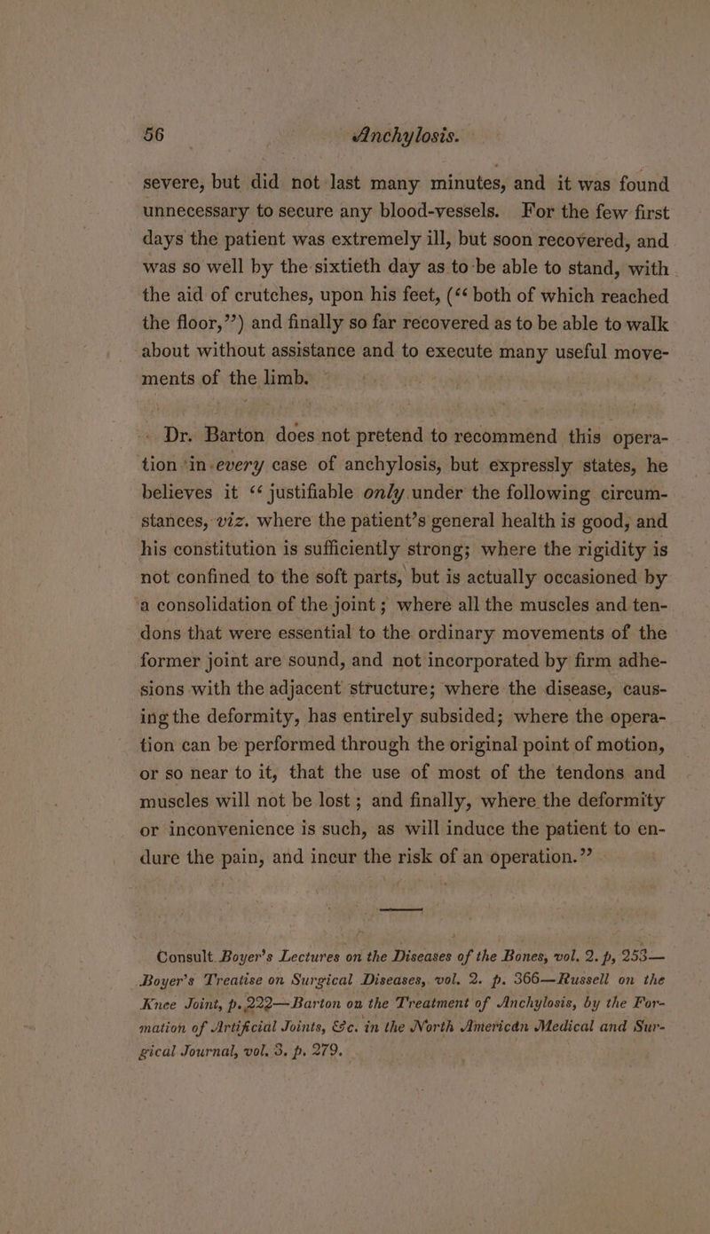 <n | Anchylosis. — severe, but did not last many minutes, and it was found unnecessary to secure any blood-vessels. For the few first days the patient was extremely ill, but soon recovered, and was so well by the sixtieth day as to-be able to stand, with. the aid of crutches, upon his feet, (*« both of which reached the floor,”’) and finally so far recovered as to be able to walk about without assistance and to execute many useful move- ments of the limb. : . Dr. Barton does not pretend to recommend this opera- tion ‘in every case of anchylosis, but expressly states, he believes it ‘¢ justifiable on/y under the following circum- stances, 2z. where the patient’s general health is good, and his constitution is sufficiently strong; where the rigidity is not confined to the soft parts, but is actually occasioned by a consolidation of the joint ; where all the muscles and ten- dons that were essential to the ordinary movements of the former joint are sound, and not incorporated by firm adhe- sions with the adjacent structure; where the disease, caus- ing the deformity, has entirely subsided; where the opera- tion can be performed through the original point of motion, or so near to it, that the use of most of the tendons and muscles will not be lost ; and finally, where the deformity or inconvenience is such, as will induce the patient to en- dure the pain, and incur the risk of an operation.” —ae Consult Boyer’s Lectures on the Diseases of the Bones, vol. 2. p, 953.— Boyer’s Treatise on Surgical Diseases, vol. 2. p. 366—Russell on the Knee Joint, p. 222 Barton on the Treatment of Anchylosis, by the For- mation of Artificial Joints, &amp;e. ‘in the North Americdn Medical and Sur- gical Journal, vol. 3. p. 279. | :