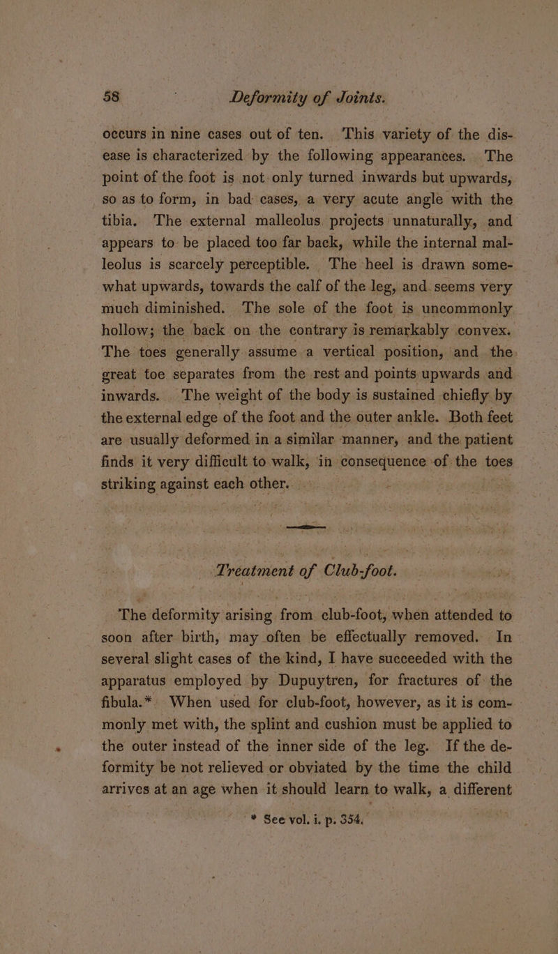 occurs in nine cases out of ten. ‘This variety of the dis- ease is characterized by the following appearances. The point of the foot is not-only turned inwards but upwards, so as to form, in bad: cases, a very acute angle with the tibia. The external malleolus projects unnaturally, and appears to be placed too far back, while the internal mal- leolus is scarcely perceptible. The heel is drawn some- what upwards, towards the calf of the leg, and seems very much diminished. The sole of the foot is uncommonly hollow; : the back on the contrary. is remarkably convex. The toes generally. assume a vertical position, and the. great toe separates from the rest and points upwards and inwards. The weight of the body is sustained chiefly by the external edge of the foot and the outer ankle. Both feet are usually deformed in a similar manner, and the patient finds it very difficult to walk, in consequence of the toes striking against each other. | e “Treatment v Club Jatite The Ketbnniity arising. fea slabeiooty be attended to soon after birth, may often be effectually removed. In several slight cases of the kind, I have succeeded with the apparatus employed by Dupuytren, for fractures. of the fibula.* When used for club-foot, however, as it is com- monly met with, the splint and cushion must be applied to the outer instead of the inner side of the leg. If the de- formity be not relieved or obviated by the time the child arrives at an age when it should learn to walk, a different * See vol. i. p. 354.