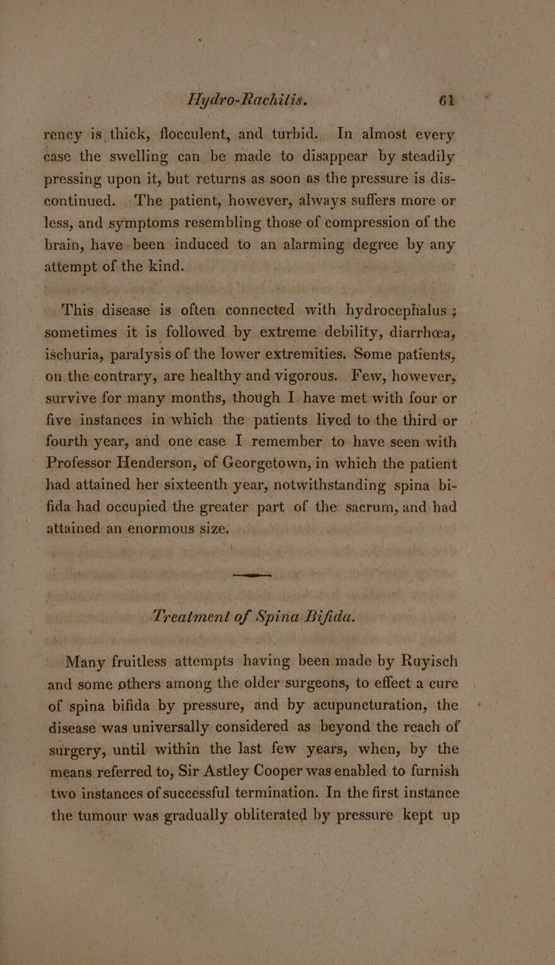 rency is thick, floceulent, and turbid.. In almost. every ease the swelling can be made to disappear by steadily pressing upon it, but returns as soon as the pressure is dis- continued. The patient, however, always suffers more or less, and symptoms resembling those of compression of the brain, have» been induced to an alarming degree. by any —— of the kind.. This tcieckis ihe connected with hydrocephalus ; sometimes it is. followed by extreme debility, diarrhea, _ ischuria, paralysis of the lower extremities. Some patients, on the contrary, are healthy and vigorous. Few, however, survive for many months, though I, have met with four or five instances in which the patients lived to the third or fourth year, and one case I remember to have seen with Professor Henderson, of Georgetown, in which the patient had attained her sixteenth year, notwithstanding spina bi- fida had occupied the greater part of the sacrum, and had attained an enormous ‘size. | ‘ —— Treatment of Spina Bifida. Many fruitless attempts having. been made by Ruyisch and some others among the older surgeons, to effect a cure of spina bifida by pressure, and by acupuncturation, the disease was universally considered as beyond the reach of surgery, until within the last few years, when, by the means referred to, Sir Astley Cooper was enabled to furnish two instances of successful termination. In the first instance the tumour was gradually obliterated by pressure kept up