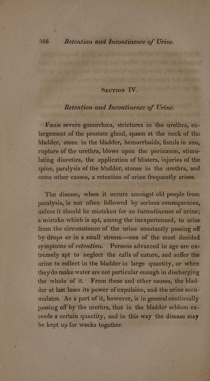 -Sxcrion IV. Retention and Incontinence of Urine. From severe gonorrhea, strictures in the urethra, en- largement of the prostate gland, spasm at the neck of the bladder, stone in the bladder, hemorrhoids, fistula in ano, rupture of the urethra, blows upon the perinzum, stimu- lating diuretics, the application of blisters, injuries of the spine, paralysis of the bladder, stones in the urethra, and some other causes, a retention of urine frequently arises. The disease, when it occurs amongst old people from paralysis, is not often followed by serious consequences, unless it should be mistaken for an incontinence of urine; a mistake which is apt, among the inexperienced, to arise from the circumstance of the urine constantly passing off by drops or in a small stream—one of the most decided symptoms of retention. Persons advanced in age are ex- tremely apt to neglect the calls of nature, and suffer the urine to collect in the bladder in large quantity, or when they do make water are not particular enough in discharging the whole of it. From these and:other causes, the blad- der at last loses its power of expulsion, and the urine accu- mulates. As a part of it, however, is in general continually passing off by the urethra, that in the bladder seldom ex- ceeds a certain quantity, and in this way the disease may be kept up for weeks together.