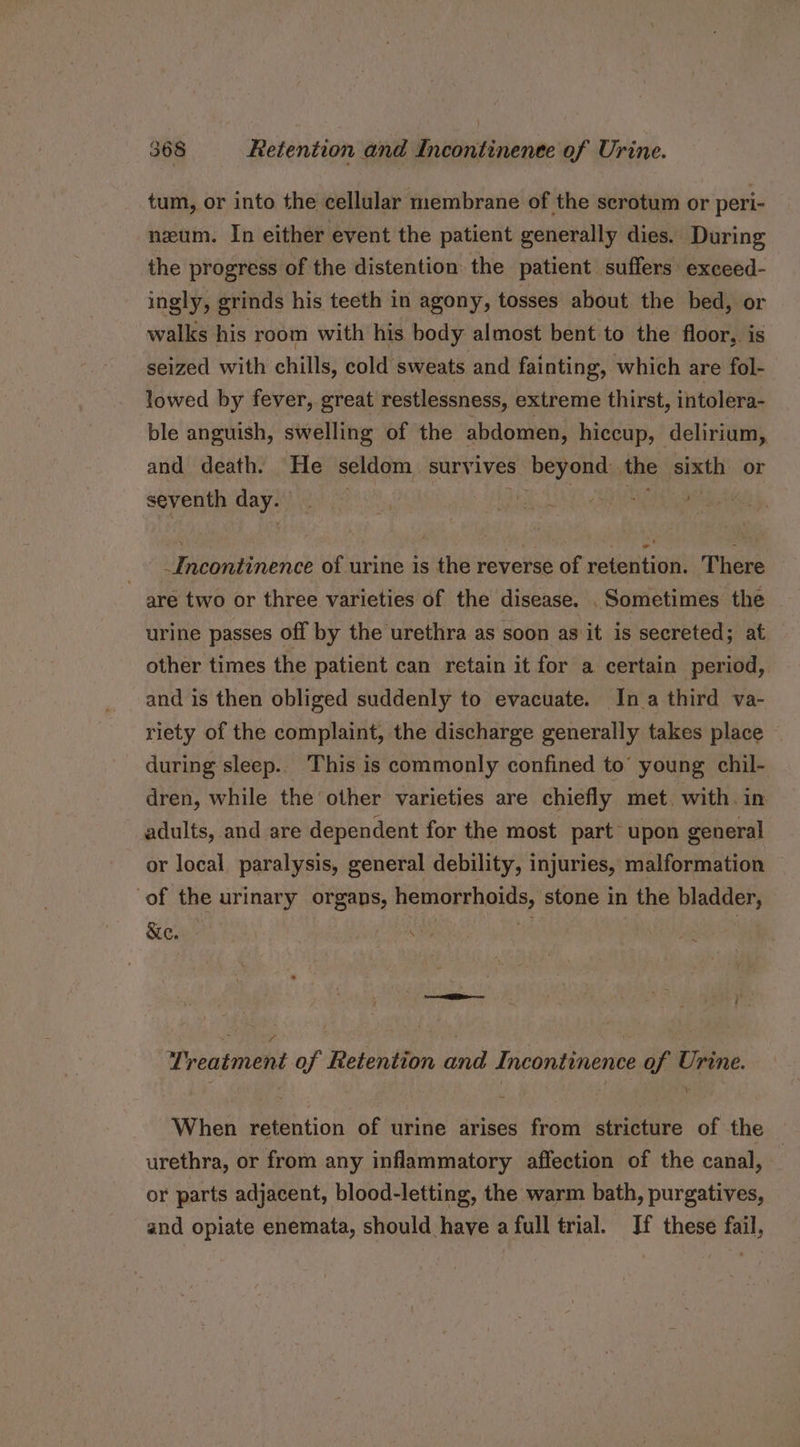 tum, or into the cellular membrane of the scrotum or peri- nzum. In either event the patient generally dies. During the progress of the distention the patient suffers exceed- ingly, grinds his teeth in agony, tosses about the bed, or walks his room with his body almost bent to the floor, is seized with chills, cold sweats and fainting, which are fol- lowed by fever, great restlessness, extreme thirst, intolera- ble anguish, swelling of the abdomen, hiccup, delirium, and death. He seldom survives beyond the sixth or seventh day. i Se het _ Incontinence of urine is the reverse of retention. There are two or three varieties of the disease. . Sometimes the urine passes off by the urethra as soon as it is secreted; at other times the patient can retain it for a certain period, and is then obliged suddenly to evacuate. In a third va- riety of the complaint, the discharge generally takes place — during sleep.. This is commonly confined to’ young chil- dren, while the other varieties are chiefly met. with. in adults, and are dependent for the most part upon general or local paralysis, general debility, injuries, malformation of the urinary organs, hemorrhoids, stone in the bladder, &amp;e. oe ‘ \ «5 ‘ y~ Treatment of Retention and Incontinence of Urine. When retention of urine arises from stricture of the urethra, or from any inflammatory affection of the canal, or parts adjacent, blood-letting, the warm bath, purgatives, and opiate enemata, should have a full trial. Jf these fail,