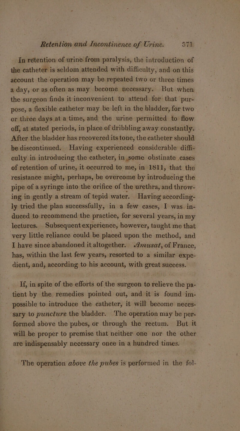 In retention of urine from paralysis, the introduction of the catheter is seldom attended with difficulty, and on this account the operation may be repeated two or three times a day, or as often as may become necessary. But when the surgeon finds it inconvenient to attend for that pur- pose, a flexible cathéter may be left in the bladder, for two or three days at a time, and the urine permitted to flow off, at stated periods, in place of dribbling away constantly. . After the bladder has recovered its tone, the catheter should be discontinued. Having experienced considerable diffi- culty in introducing the catheter, in some obstinate .cases of retention of urine, it occurred to me, in 1811, that the resistance might, perhaps, be overcome by introducing the pipe of a syringe into the orifice of the urethra, and throw- ing in gently a stream of tepid water. Having according- ly tried the plan successfully, in a few cases, I’ was. in- duced to recommend the practice, for several years, in my lectures. Subsequent experience, however, taught me that very little reliance could be placed upon the method, and I have since abandoned it altogether. @musat, of France, has, within the last few years, resorted to a similar expe- dient, and, according to his account, with great success. If, in spite of the efforts of the surgeon to relieve the pa- tient by the remedies pointed out, and it is found im- ~ possible to introduce the catheter, it will become: neces- ‘sary to puncture the bladder. The operation may be per- formed above the pubes, or through the rectum. But it will be proper to premise that neither one nor the other are indispensably necessary once in a hundred times. — The operation above the pubes is performed in the fol-