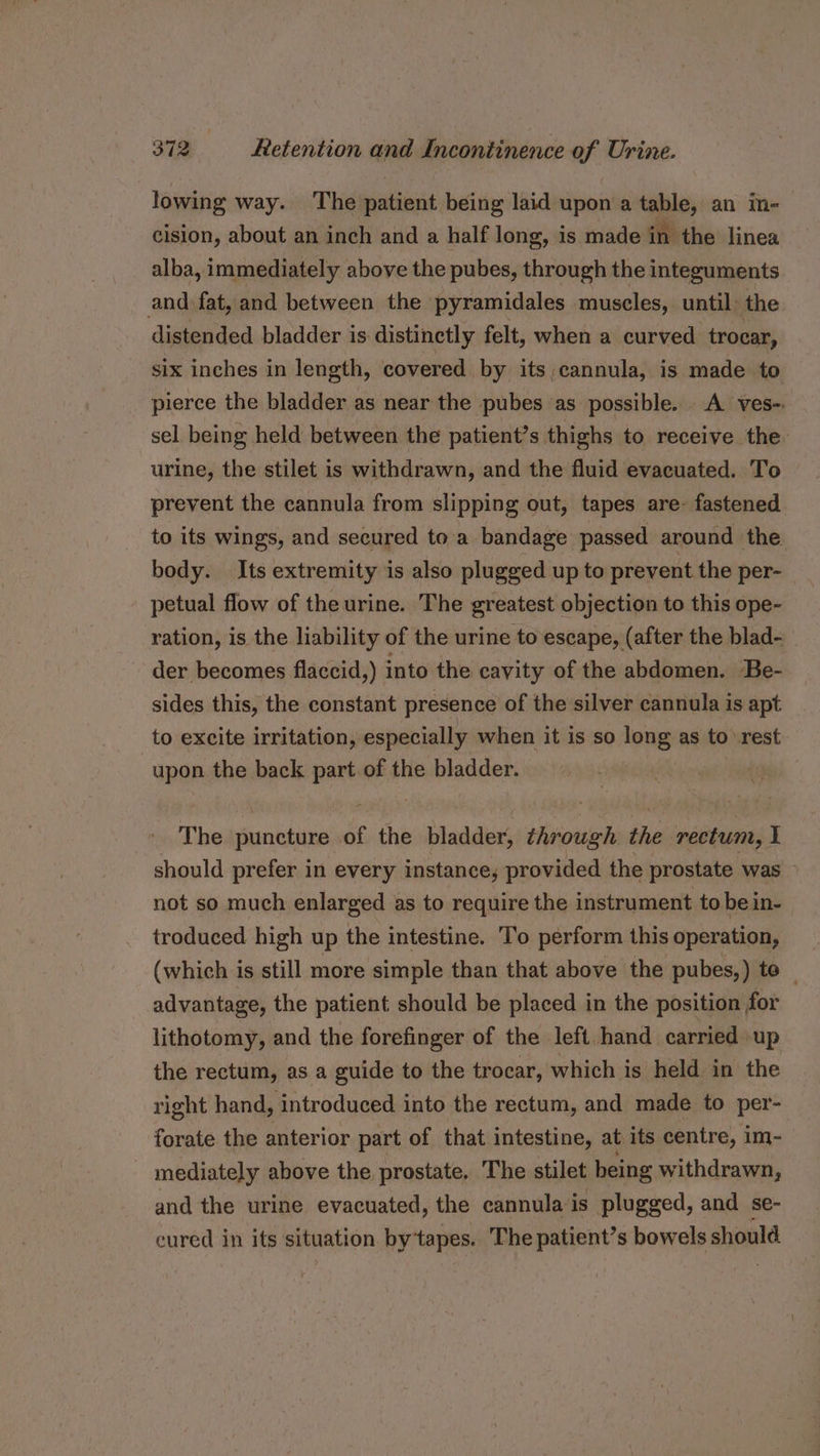 lowing way. The patient being laid upon a table, an in- cision, about an inch and a half long, is made i in the linea alba, immediately above the pubes, through the integuments and fat, and between the pyramidales muscles, until: the distended bladder is distinctly felt, when a curved trocar, six inches in length, covered by its cannula, is made to pierce the bladder as near the pubes as possible. A ves-. sel being held between the patient’s thighs to receive the urine, the stilet is withdrawn, and the fluid evacuated. To prevent the cannula from slipping out, tapes are- fastened to its wings, and secured toa bandage passed around the body. Its extremity is also plugged up to prevent the per- petual flow of theurine. The greatest objection to this ope- ration, is the liability of the urine to escape, (after the blad- der becomes flaccid,) into the cavity of the abdomen. Be- sides this, the constant presence of the silver cannula is apt to excite irritation, especially when it is so long as to -rest upon the back part of the bladder. : The puncture of the bladder, through the rectum, I should prefer in every instance, provided the prostate was &gt; not so much enlarged as to require the instrument to be in- troduced high up the intestine. To perform this operation, (which is still more simple than that above the pubes,) to — advantage, the patient should be placed in the position for lithotomy, and the forefinger of the left hand carried up the rectum, as a guide to the trocar, which is held in the right hand, introduced into the rectum, and made to per- forate the anterior part of that intestine, at its centre, im- mediately above the prostate. The stilet being withdrawn, and the urine evacuated, the cannula is plugged, and se- cured in its situation bytapes. The patient’s bowels should