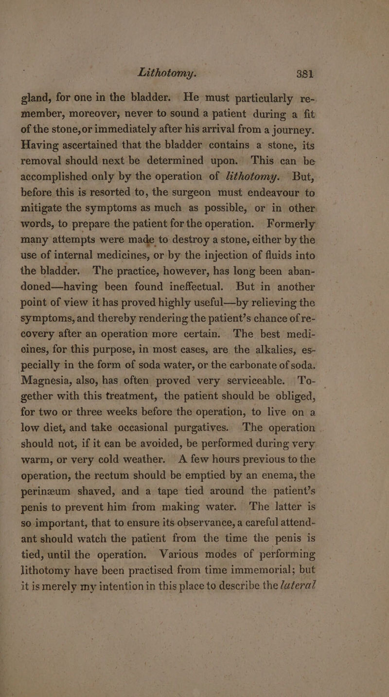 gland, for one in the bladder. He must particularly re-. member, moreover, never to sound:a patient during a fit of the stone, or immediately after his arrival from a journey. Having ascertained that the bladder contains a stone, its removal should next be determined upon. This can be accomplished only by the operation of Lithotomy. But, before this is resorted to, the surgeon must endeavour to mitigate the symptoms as much as possible, or in other: words, to prepare the patient forthe operation. Formerly many attempts were made to destroy a stone, either by the use of internal medicines, or by the injection of fluids into the bladder. The practice, however, has long been aban- doned—having been found ineffectual. But in another point of view it has proved highly useful—by relieving the symptoms, and thereby rendering the patient’s chance of re- covery after an operation more certain. The best medi- cines, for this purpose, in most cases, are the alkalies, es- pecially in the form of soda water, or the carbonate of soda. Magnesia, also, has often proved very serviceable. T'o- gether with this treatment, the patient should be obliged, for two or three weeks before the operation, to live on a — low diet, and take occasional purgatives. The operation should not, if it can be avoided, be performed during very warm, or very cold weather. A few hours previous to the operation, the rectum should be emptied by an enema, the perineum shaved, and a tape tied around the patient’s penis to prevent him from making water. The latter is so important, that to ensure its observance, a careful attend- ant should watch the patient from the time the penis is tied, until the operation. Various modes of performing lithotomy have been practised from time immemorial; but it ismerely my intention in this place to describe the /u¢eral