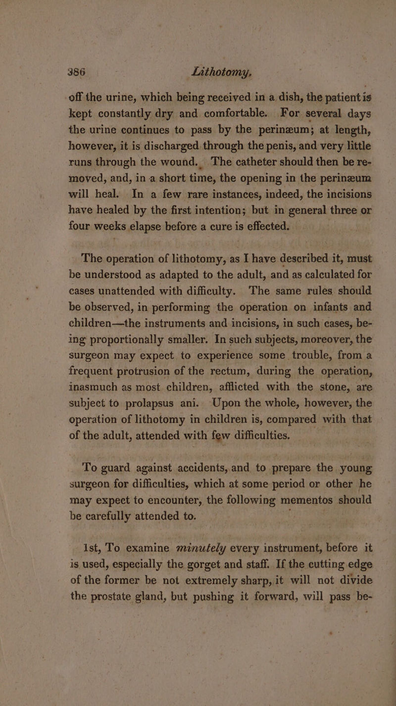 off the urine, which being received in a dish, the patient is kept constantly dry and comfortable. For. several days the urine continues to pass by the perineum; at length, however, it is discharged through the penis, and very little runs through the wound. The catheter should then be re- moved, and, in a short time, the opening in the perineum will heal. In a few rare instances, indeed, the incisions have healed by the first intention; but in general three or four weeks elapse before a cure is effected. The operation of lithotomy, as I have described it, must be understood as adapted to the adult, and as calculated for cases unattended with difficulty. The same rules should be observed, in performing the operation on infants and children—the instruments and incisions, in such cases, be- ing’ proportionally smaller. In such subjects, moreover, the surgeon may expect. to experience some trouble, from a frequent protrusion of the rectum, during the operation, inasmuch as most children, afflicted with the stone, are subject to prolapsus ani. Upon the whole, however, the operation of lithotomy in children is, compared with that of the adult, attended with few difficulties. =» -— To guard against accidents, and to prepare the young surgeon for difficulties, which at some period or other he may expect to encounter, the following mementos should be carefully attended to. ist, To examine minutely every instrument, before it is used, especially the gorget and staff. If the cutting edge of the former be not extremely sharp, it will not divide the prostate gland, but pushing it forward, will pass be-