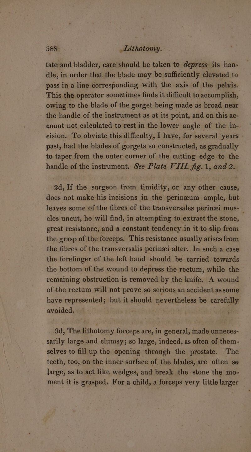 Sage... ,_Lithotomy. tate and bladder, care should be taken to depress its han- dle, in order that the blade may be sufficiently elevated to pass in a line corresponding with the axis of the pelvis. This the operator sometimes finds it difficult to accomplish, | owing to the blade of the gorget being made as broad near the handle of the instrument as at its point, and on this ac- count not calculated to rest in the lower angle of the in-. cision. To obviate this difficulty, I have, for several years - past, had the blades of gorgets so constructed, as gradually to taper from the outer corner of the cutting edge to the handle of the instrument. See Plate V. TH. Sg. ii sii 2. 2d, If the surgeon from timidity, or any pitens cause, does not make his incisions in the perineum ample, but leaves some of the fibres of the transversales perinzi mus- — cles uncut, he will find, in attempting to extract the stone, great resistance, and a constant tendency in it to slip from the grasp of the forceps. This resistance usually arises from the fibres of the transversalis perinzi alter. In such a case the forefinger of the left hand should be carried towards the bottom of the wound to depress the rectum, while the remaining obstruction is removed by the knife. A wound of the rectum will not prove so serious an accident assome have represented; but it should nevertheless be carefully avoided. _ 8d, The lithotomy forceps are, in general, made unneces- sarily large and clumsy; so large, indeed, as often of them- selves to fill up the opening through the prostate. The teeth, too, on the inner surface of the blades, are often so large, as to act like wedges, and break the stone the mo- ment it is grasped. For a child, a forceps very little larger '