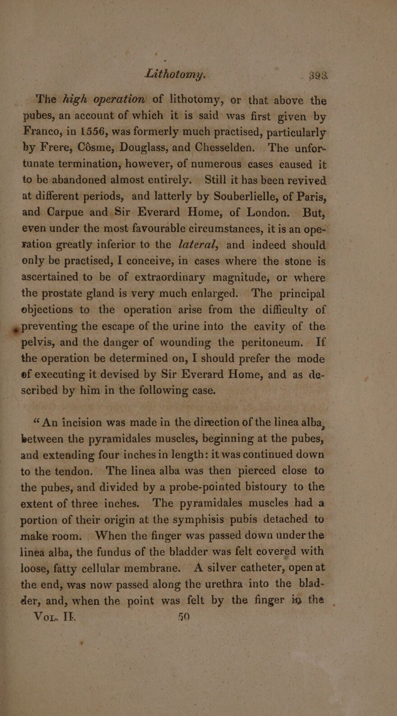 The high operation of lithotomy, or that above the pubes, an account of which it is said’ was first given by Franco, in 1556, was formerly much practised, particularly by Frere, Césme, Douglass, and Chesselden. The unfor- tunate termination, however, of numerous eases caused it to be abandoned almost entirely. Still it has been revived at different periods, and latterly by Souberlielle, of Paris, and Carpue and Sir Everard Home, of London. But, even under the most favourable circumstances, it is an ope- ration greatly inferior to the Jateral, and indeed should only be practised, I conceive, in cases where the stone is ascertained to be of extraordinary magnitude, or where the prostate gland is very much enlarged. The principal objections to the operation arise from the difficulty of preventing the escape of the urine into the cavity of the pelvis, and the danger of wounding the peritoneum. If the operation be determined on, I should prefer the mode ef executing it devised by Sir Everard Home, and as de- scribed by him in the following case. “An incision was made in the direction of the linea alba, between the pyramidales muscles, beginning at the pubes, and extending four inches in length: it was continued down to the tendon. ‘The linea alba was then pierced close to” the pubes, and divided by a probe-pointed bistoury to the extent of three inches. The pyramidales muscles had a portion of their origin at the symphisis pubis detached to’ make room. When the finger was passed down under the linea alba, the fundus of the bladder was felt covered with loose, fatty cellular membrane. A silver catheter, open at the end, was now passed along the urethra into the blad- der, and, when the point was felt by the finger ip the _ Vor. If. Le Ee BG |