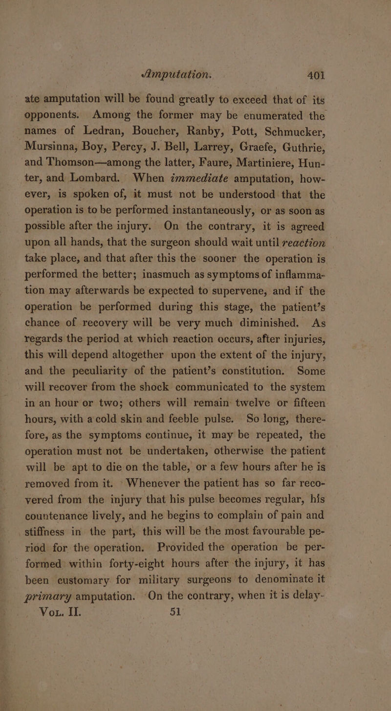 ' ate amputation will be found greatly to exceed that of its opponents. Among the former may be enumerated the names of Ledran, Boucher, Ranby, Pott, Schmucker, -Mursinna, Boy, Percy, J. Bell, Larrey, Graefe, Guthrie, and Thomson—among the latter, Faure, Martiniere, Hun- ter, and Lombard. When immediate amputation, how- ever, is spoken of, it must not be understood that the operation is to be performed instantaneously, or as soon as possible after the injury. On the contrary, it is agreed upon all hands, that the surgeon should wait until reaction - take place, and that after this the sooner the operation is performed the better; inasmuch as symptoms of inflamma- tion may afterwards be expected to supervene, and if the operation be performed during this stage, the patient’s chance of recovery will be very much diminished. As regards the period at which reaction occurs, after injuries, this will depend altogether upon the extent of the injury, and the peculiarity of the patient’s constitution. Some will recover from the shock communicated to the system in an hour or two; others will remain twelve or fifteen hours, with a cold skin and feeble pulse. So long, there- fore, as the symptoms continue, it may be repeated, the operation must not be undertaken, otherwise the patient will be apt to die on the table, or a few hours after he is removed from it. Whenever the patient has so far reco- yered from the injury that his pulse becomes regular, his countenance lively, and he begins to complain of pain and stiffness in the part, this will be the most favourable pe- riod for the operation. Provided the operation be per- - formed within forty-eight hours after the injury, it has been customary for military surgeons to denominate it primary amputation. ‘On the contrary, when it is delay- Vo1. II. | 51