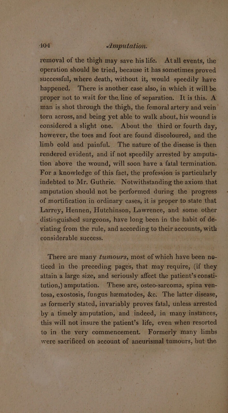 removal of the thigh may save his life. _ Atall events, the operation should be tried, because it has sometimes proved successful, where death, without it, would speedily have happened. There is another case also, in which it will be proper not to wait for the line of separation. It is this. A man is shot through the thigh, the femoral artery and vein’ torn across, and being yet able to walk about, his wound is considered a slight one. About.the third or fourth day, however, the toes and foot are found discoloured, and the limb cold and painful. ‘The nature of the disease is then rendered evident, and if not speedily arrested by amputa- tion above the wound, will soon have a fatal termination. For a knowledge of this fact, the profession i is particularly indebted to Mr. Guthrie. Notwithstanding the axiom that amputation should not be performed during the progress of mortification in ordinary cases, it is proper to state that Larrey, Hennen, Hutchinson, Lawrence, and some other distinguished surgeons, have long been in the habit of de- viating from the rule, and according to aia accounts, with considerable success. Ce \ There are many tumours, most of which have been no- ticed in the preceding pages, that may require, (if they attain a large size, and seriously affect the patient’s consti- tution,) amputation. These are, osteo-sarcoma, spina ven- tosa, exostosis, fungus heematodes, &amp;c. The latter disease, as formerly stated, invariably proves fatal, unless arrested by a timely amputation, and indeed, in many instances, this will not insure the patient’s life, even when resorted to in the very commencement. Formerly many limbs were sacrificed on account of aneurismal tumours, but the