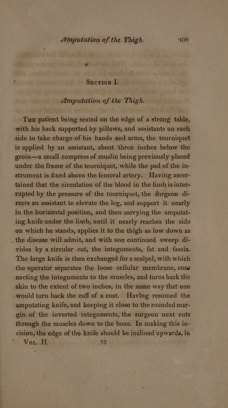 F ve » Secrion I. Amputation of the Thigh. Tue patient being seated on the edge of a strong table, with his back supported by pillows, and assistants on each side to take charge of his hands and arms, the tourniquet is applied by an assistant, about three inches below the groin—a small compress of muslin being previously placed. under the frame of the tourniquet, while the pad of the in- strument is fixed above the femoral artery. ‘Having ascer- tained that the circulation of the blood in the limb is inter- rupted by the pressure of the tourniquet, the surgeon di- rects an assistant to elevate the leg, and support it nearly in the horizontal position, and then carrying the amputat- ing knife under the limb, until it nearly reaches the side on which he stands, applies it to the thigh as low down as the disease will admit, and with one continued sweep di- vides by a circular cut, the integuments, fat and fascia. The large knife is then exchanged for a scalpel, with which the operator separates the loose cellular membrane, com necting the integuments to the muscles, and turns back the skin to the extent of two inches, in the same way that one would turn back the cuff of a coat. Having resumed the amputating knife,and keeping it close to the rounded mar- gin of the inverted integuments, the surgeon next cuts through the muscles down to the bone. In making this in- cision, the edge of the knife should be inclined Sewae if Vow. I. 52 .