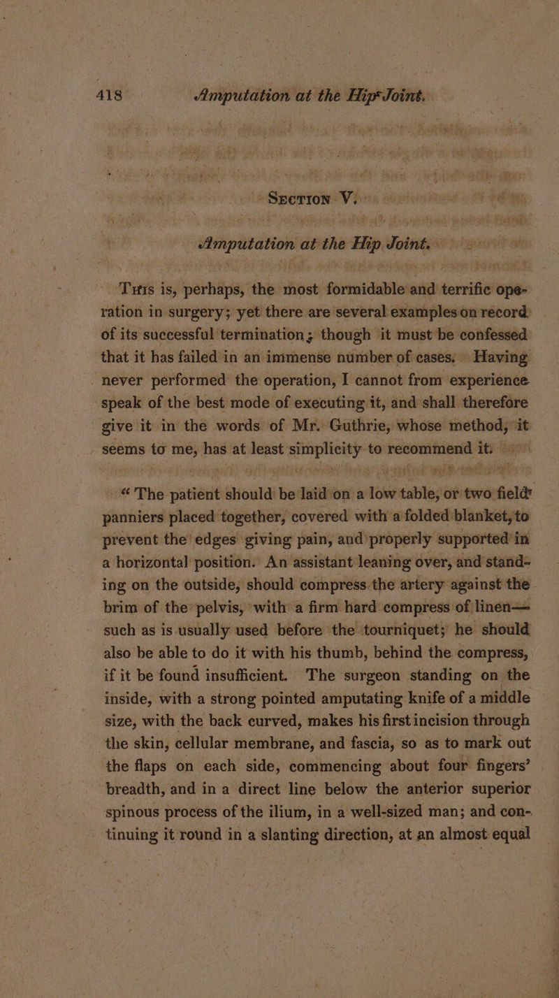 ; Sperion ve | Amputation at si Hip visti | Twis j iS, sfipaviiids the most formidable and envi ope- ration in surgery; yet there are several exampleson record: of its successful termination; though it must be confessed that it has failed in an immense number of cases; Having never performed the operation, I cannot from experience speak of the best mode of executing it, and shall therefore give it in the words of Mr. Guthrie, whose one seems to — has at least tiie ef to recommend ity: “ The patient sould be: wtih on a Lie irate or two field panniers placed together, covered with a folded blanket, to prevent the’ edges giving pain, and properly supported’ in a horizontal position. An assistant leaning over, and stand- ing on the outside, should compress.the artery against the brim of the’ pelvis, ‘with’ a firm hard compress of linen— such as is usually used before the tourniquet; he should also be able to do it with his thumb, behind the compress, if it be found insufficient. The surgeon standing on the inside, with a strong pointed amputating knife of a middle © size, with the back curved, makes his first incision through the skin, cellular membrane, and fascia, so as to mark out the flaps on each side, commencing about four fingers’ breadth, and in a direct line below the anterior superior spinous process of the ilium, in a well-sized man; and con- tinuing it round in a slanting direction, at an almost equal
