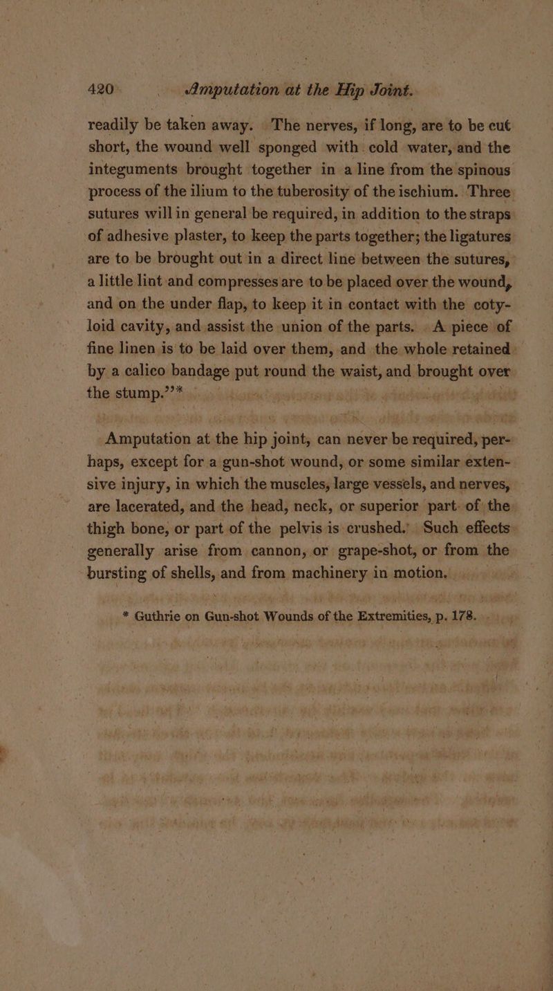 ben readily be taken away. The nerves, if long, are to be cut short, the wound well sponged with cold water, and the integuments brought together in a line from the spinous process of the ilium to the tuberosity of the ischium. Three. sutures will in general be required, in addition to the straps of adhesive plaster, to keep the parts together; the ligatures are to be brought out in a direct line between the sutures, a little lint and compresses are to be placed over the wound, and on the under flap, to keep it in contact with the coty- loid cavity, and.assist the union of the parts. A piece of fine linen isto be laid over them, and the whole retained» by a calico bandage put round the waist, and brought over the stump.’’* | pe oe Se Pee Amputation at the hip joint, can never be required, per- haps, except for a gun-shot wound, or some similar exten- sive injury, in which the muscles, large vessels, and nerves, are lacerated, and the head, neck, or superior part: of the thigh bone, or part of the pelvis is crushed.’ Such effects: generally arise from cannon, or grape-shot, or from the bursting of shells, and from machinery in motion, * Guthrie on Gun-shot Wounds of the Extremities, p. 178. .