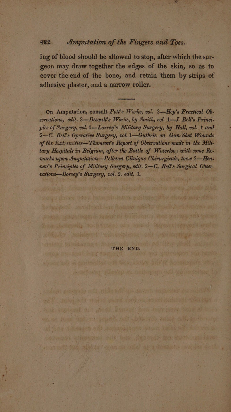 ing of blood should be allowed to stop, after which the sur- geon may draw together the edges of the skin, so as to cover the end of the bone, and retain them by strips of adhesive plaster, and a narrow roller. Me On Asaputation, consult Pott’s We ark, vol. 3—-Hey? 8 Practical Ob- servations, edit. 3——Desault’s Works, by Smith, vol. 1—J. Bell’s Princi- ples of Surgery, vol. 1—Larrey’s Military Surgery, by Hall, vol. 1 and 2—C. Bell’s Operative Surgery, vol. 1\—Guthrie on Gun-Shot Wounds of the Extremities—Thomson’s Report of Observations made in the Mili- tary Hospitals in Belgium, after the Battle of Waterloo; with some Re- marks upon Amputation—Pelletan Clinique Chirurgicale, tome 3—Hen- nen’s Principles of Mihtary Surgery, edit. 2—C, Bell's Sei &amp; Obser- iste 8 Surgery, vol. 2. edit. 3. THE END.