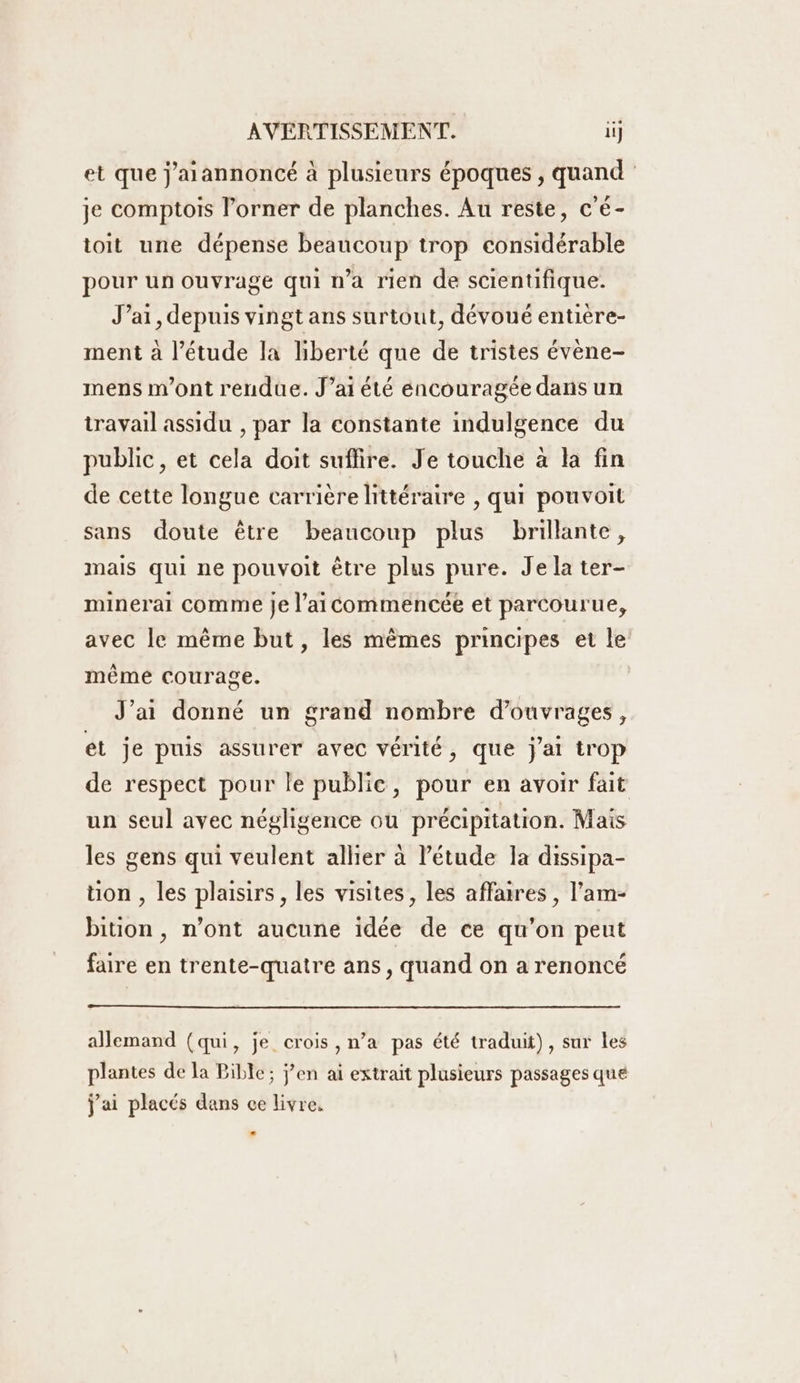 et que j'aiannoncé à plusieurs époques , quand je comptois l’orner de planches. Au reste, c'é- toit une dépense beaucoup trop considérable pour un ouvrage qui n’a rien de scientifique. J'ai, depuis vingt ans surtout, dévoué entière- ment à l'étude la liberté que de tristes évène- mens m'ont rendue. J’ai été encouragée dans un travail assidu , par la constante indulgence du public, et cela doit sufñire. Je touche à la fin de cette longue carrière littéraire , qui pouvoit sans doute être beaucoup plus brillante, mais qui ne pouvoit être plus pure. Je la ter- minerai comme je l’aicommencée et parcourue, avec le même but, les mêmes principes et le même courage. J'ai donné un grand nombre d'ouvrages, et je puis assurer avec vérité, que j'ai trop de respect pour le publie, pour en avoir fait un seul avec négligence ou précipitation. Mais les gens qui veulent allier à l'étude la dissipa- tion , les plaisirs, les visites, les affaires , l’am- bition , n’ont aucune idée de ce qu’on peut faire en trente-quatre ans, quand on a renoncé allemand (qui, je crois , n’a pas été traduit), sur les plantes de la Bible; j’en ai extrait plusieurs passages que j'ai placés dans ce livre.
