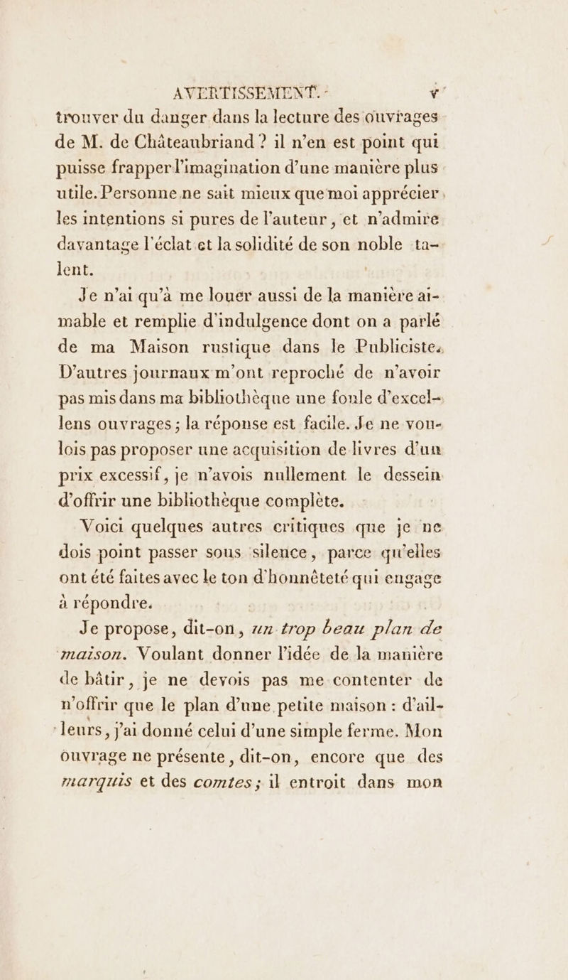 trouver du danger dans la lecture des ouvrages de M. de Châteaubriand ? il n’en est point qui puisse frapper l'imagination d’une manière plus utile. Personne ne sait mieux que moi apprécier les intentions si pures de l’auteur , et n’admire davantage l'éclat et la solidité de son noble ta- lent. Je n'ai qu’à me louer aussi de la manière ai- mable et remplie d'indulgence dont on a parlé de ma Maison rustique dans le Publicistes D’autres journaux m'ont reproché de n’avoir pas mis dans ma bibliothèque une foule d’excel- lens ouvrages ; la réponse est facile. Je ne vou- lois pas proposer une acquisition de livres d’un prix excessif, je n’avois nullement le dessein d'offrir une bibliothèque complète. Voici quelques autres critiques qne je ne dois point passer sous silence, parce qu'elles ont été faites avec Le ton d'honnèteté qui engage à répondre. | Je propose, dit-on, #n-trop beau plan d maison. Voulant donner l’idée de la manière de bâtir, je ne devois pas me contenter de n'offrir que le plan d’une petite maison : d’ail- leurs, J'ai donné celui d’une simple ferme. Mon ouvrage ne présente, dit-on, encore que des rzarquis et des comtes ; il entroit dans mon