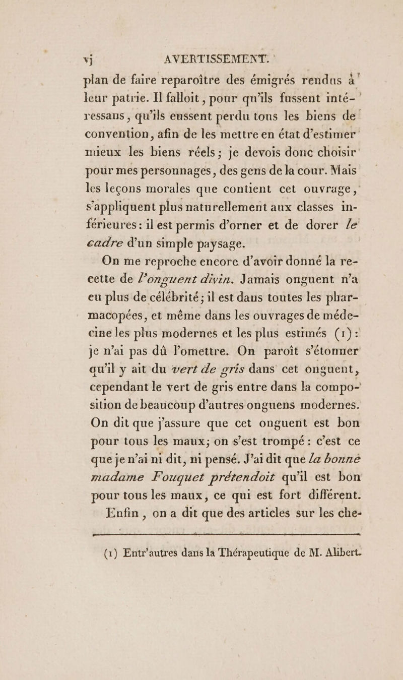plan de faire reparoître des émigrés rendus à’ leur patrie. Il falloit , pour qu’ils fussent inté- ressans , qu’ils eussent perdu tons les biens de convention, afin de les mettre en état d’estimer nueux les biens réels; je devois donc choisir pour mes personnages, des gens de la cour. Mais les leçons morales que contient cet ouvrage, s’apphquent plus naturellement aux classes in- férieures : il est permis d’orner et de dorer /e cadre d’un simple paysage. On me reproche encore d’avoir donné la re- cette de l’onguent divin. Jamais onguent n’a eu plus de célébrité ; il est daus toutes les phar- macopées, et même dans les ouvrages de méde- cine les plus modernes et les plus estimés (1): je n’ai pas dû l’omettre. On paroît s'étonner qu'il y ait du vert de gris dans cet onguent, cependant le vert de gris entre dans la compo sition de beaucoup d’autres onguens modernes. On dit que j'assure que cet onguent est bon pour tous les maux; on s’est trompé: c’est ce que je n’ai ni dit, ni pensé. J’ai dit que /4 bonné madame Fouquet prétendoit quil est bon pour tous les maux, ce qui est fort différent. Enfin , on a dit que des articles sur les che-