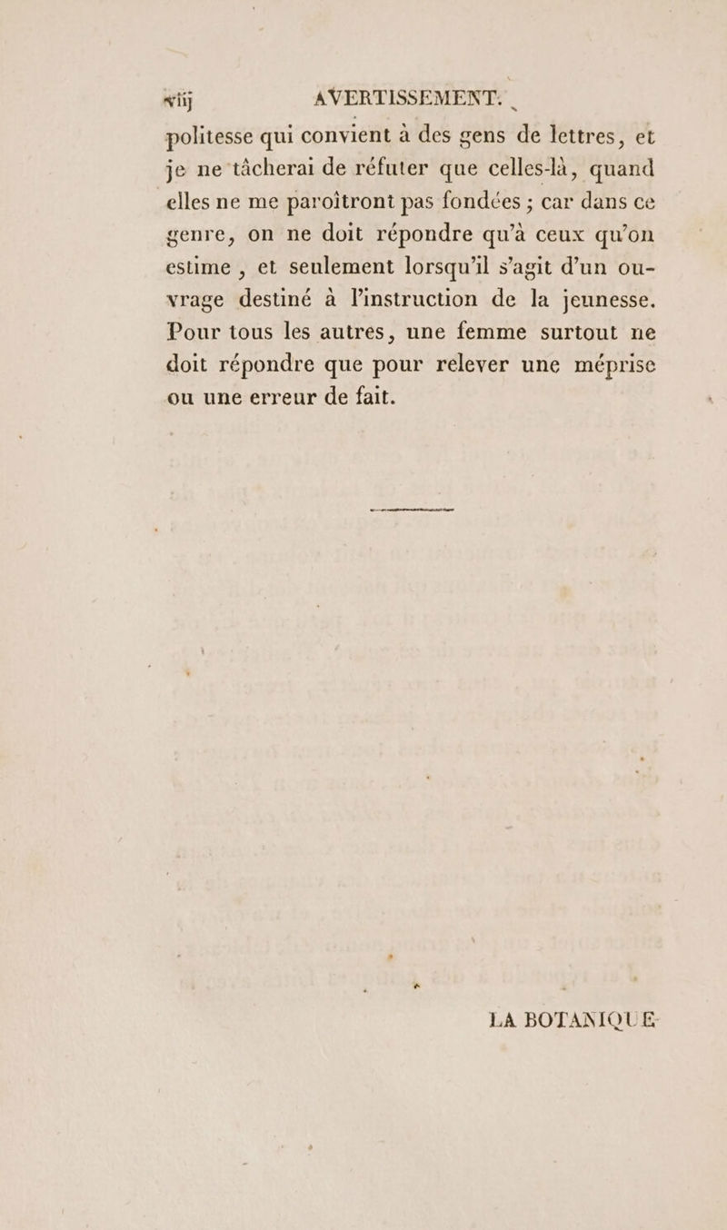 politesse qui convient à des gens de lettres, et je ne tâcherai de réfuter que celles-là, quand elles ne me paroïtront pas fondées ; car dans ce genre, on ne doit répondre qu’à ceux qu’on estime , et seulement lorsqu'il s’agit d’un ou- vrage destiné à l'instruction de la jeunesse. Pour tous les autres, une femme surtout ne doit répondre que pour relever une méprise ou une erreur de fait. LA BOTANIQUE