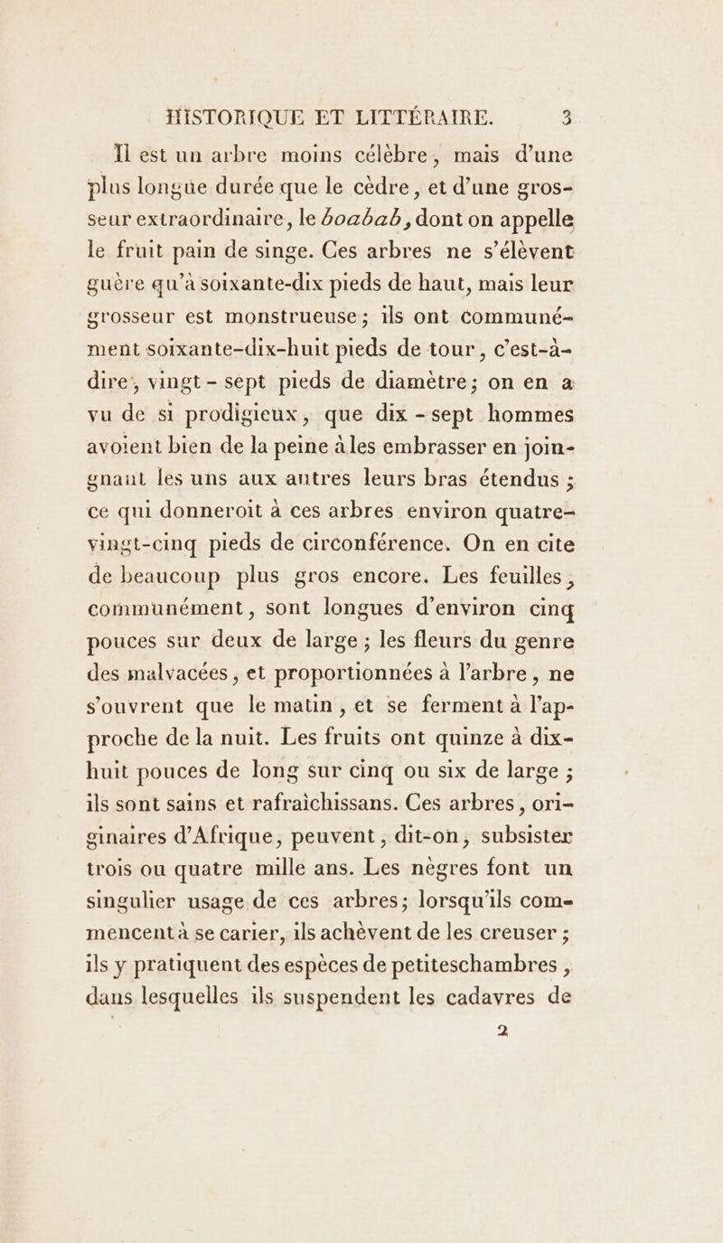 Il est un arbre moins célèbre, mais d’une plus longue durée que le cèdre, et d’une gros- seur extraordinaire, le 60cbab, dont on appelle le fruit pain de singe. Ces arbres ne s'élèvent guère qu’à soixante-dix pieds de haut, mais leur grosseur est monstrueuse; 1ls ont Communé- ment soixante-dix-huit pieds de tour, c’est-à- dire, vingt- sept pieds de diamètre; on en à vu de si prodigieux, que dix - sept hommes avoient bien de la peine àles embrasser en join- gnaut les uns aux antres leurs bras étendus ; ce qui donneroit à ces arbres environ quatre- vingt-cinq pieds de circonférence. On en cite de beaucoup plus gros encore. Les feuilles, communément, sont longues d'environ cinq pouces sur deux de large ; les fleurs du genre des malvacées , et proportionnées à l'arbre, ne s'ouvrent que le matin, et se ferment à l’ap- proche de la nuit. Les fruits ont quinze à dix- huit pouces de long sur cinq ou six de large ; ils sont sains et rafraichissans. Ces arbres, or1- ginaires d'Afrique, peuvent, dit-on, subsister trois ou quatre mille ans. Les nègres font un singulier usage de ces arbres; lorsqu'ils come mencent à se carier, ils achèvent de les creuser ; ils y pratiquent des espèces de petiteschambres , dans lesquelles ils suspendent les cadavres de 2