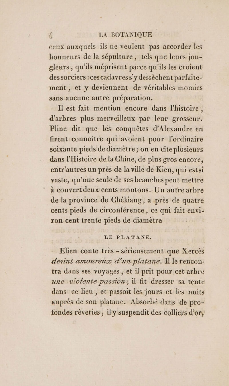 ceux auxquels ils ne veulent pas accorder les honneurs de la sépulture, tels que leurs jon- gleurs , qu'ils méprisent parce qu'ils les croient dessorciers :ces cadavres s’y dessèchent parfaite- ment , et y deviennent de véritables momies sans aucune autre préparation. Il est fait mention encore dans l’histoire, d'arbres plus merveilleux par leur grosseur. Pline dit que les conquêtes d'Alexandre en firent connoître qui avoient pour l'ordinaire soixante pieds de diamètre ; on en cite plusieurs dans l'Histoire de la Chine, de plus gros encore, entr'autres un près de la ville de Kien, qui estsi vaste, qu'une seule de ses branches peut mettre à couvert deux cents moutons. Un autre arbre de la province de Chékiang, a près de quatre cents pieds de circonférence , ce qui fait envi- ron cent trente pieds de diametre LE PLATANE. Elien conte très - sérieusement que Xercès devint amoureux d’un platane. \ le rencon- tra dans ses voyages , et il prit pour cet arbre une violente passion; il fit dresser sa tente dans ce lieu , et passoit les jours et les nuits auprès de son platane. Absorbé dans de pro- fondes rêveries , il y suspendit des colliers d’or,