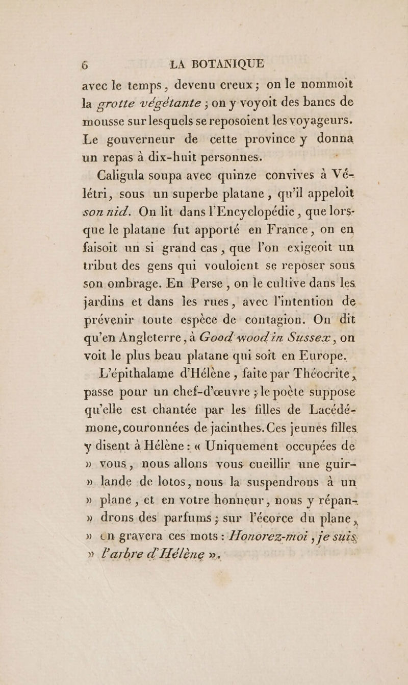 avec le temps, devenu creux; on le nommoit la grotte végétante ; on y voyoit des bancs de mousse sur lesquels se reposoient les voyageurs. Le gouverneur de cette province y donna un repas à dix-huit personnes. Caligula soupa avec quinze convives à Vé- létri, sous un superbe platane , qu’il appeloit son nid, On lit dans l'Encyclopédie , que lors- que le platane fut apporté en France, on en faisoit un si grand cas , que l’on exigcoit un tribut des gens qui vouloient se reposer sous son ombrage. En Perse , on le cultive dans les jardins et dans les rues, avec l'intention de prévenir toute espèce de contagion. On dit qu’en Angleterre ,à Good wood in Sussex ,on voit le plus beau platane qui soit en Europe. L’épithalame d'Hélène , faite par Théocrite, passe pour un chef-d'œuvre ; le poète suppose qu’elle est chantée par les filles de Lacédé- mone,couronnées de jacinthes. Ces jeunes filles y disent à Hélène : « Uniquement occupées de » vous, nous allons vous cueillir une guir- » lande de lotos, nous la suspendrons à un » plane , et en voire honneur, nous y répan- » drons des parfums ; sur lécorce du plane, » en gravera ces mots : Âonorez-mor , je suis » l'arbre d'Hélène ». ;