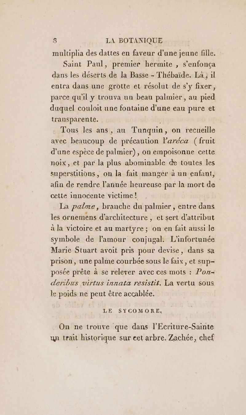 muluplia des dattes en faveur d’une jeune fille. Saint Paul, premier hermite , s’enfonça dans les déserts de la Basse - Thébaïde. La ; 1l entra dans une grotte et résolut de s’y fixer, parce qu'il y trouva un beau palmier , au pied duquel couloit une fontaine d’une eau pure et transparente. Tous les ans, au Tunquin, on recueille avec beaucoup de précaution Paréca (fruit d’une espèce de palmier), on empoisonne cette noix, et par la plus abominable de toutes les superstitions, on la fait manger à un enfant, afin de rendre l’année heureuse par la mort de cette innocente victime! La palme, branche du palmier , entre dans les ornemens d'architecture , et sert d’attribut à la victoire et au martyre; on en fait aussi le symbole de l'amour conjugal. L'infortunée Marie Stuart avoit pris pour devise, dans sa prison, une palme courbée sous le fax, et sup- posée prête à se relever avec ces mots : Pon- deribus virtus innata resistit. La vertu sous le poids ne peut être accablée. LE SYCOMORE. On ne trouve que dans l’'Ecriture-Sainte un trait historique sur eet arbre. Zachée, chef