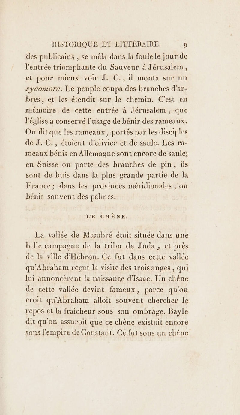 des publicains , se mêla dans la foule le jour de l'entrée triomphante du Sauveur à Jérusalem, et pour mieux voir J. C., il monta sur un sycomore. Le peuple coupa des branches d’ar- bres , et les étendit sur le chemin. C’est en mémoire de cette entrée à Jérusalem , que l'église a conservé l'usage de bénir des rameaux. On dit que les rameaux, portés par les disciples de J. C., étoient d’olivier et de saule. Les ra- meaux bénis en Allemagne sont encore de saule; en Suisse on porte des branches de pin, ils sont de buis dans la plus grande partie de a France; dans les provinces méridionales , on bénit souvent des palmes. LE CHÊNE. La vallée de Mambré étoit située dans une belle campagne de la iribu de Juda , et près de la ville d’'Hébron. Ce fut dans cette vallée qu'Abraham reçut la visite des trois anges, qui lui annonceérent la naissance d’Isaac. Un chêne de cette vallée devint fameux, parce qu’on croit qu'Abraharm alloit souvent chercher le repos et la fraicheur sous son ombrage. Bayle dit qu’on assuroit que ce chêne existoit encore sous l'empire de Constant. Ce fut sous un chêne