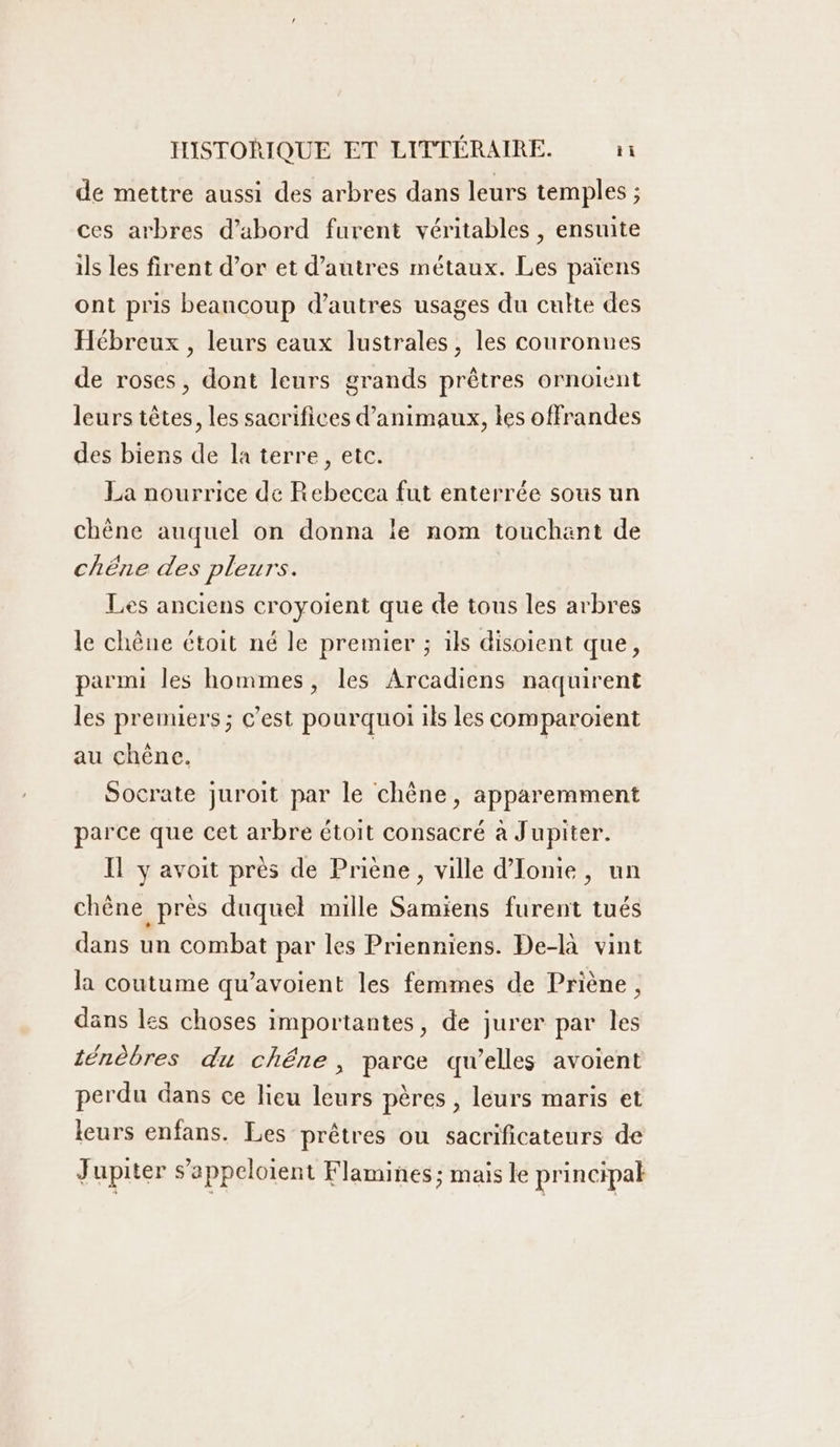 de mettre aussi des arbres dans leurs temples ; ces arbres d’abord furent véritables , ensuite ils les firent d’or et d’autres métaux. Les païens ont pris beancoup d’autres usages du culte des Hébreux , leurs eaux lustrales, les couronnes de roses, dont leurs grands prêtres ornotent leurs têtes, les sacrifices d'animaux, les offrandes des biens de la terre, etc. La nourrice de Rebecca fut enterrée sous un chène auquel on donna le nom touchant de chëne des pleurs. Les anciens croyoient que de tous les arbres le chêne étoit né le premier ; ils disoient que, parmi les hommes, les Arcadiens naquirent les premiers ; c’est pourquoi ils les comparoient au chêne. | | Socrate juroit par le chène, apparemment parce que cet arbre étoit consacré à Jupiter. Il y avoit près de Priène, ville d'Iome , un chène près duquel mille Samiens furent tués dans un combat par les Prienniens. De-là vint la coutume qu’avoient les femmes de Priène, dans les choses importantes, de jurer par les ténèbres du chêne, parce qu’elles avoient perdu dans ce lieu leurs pères , leurs maris et leurs enfans. Les prêtres ou sacrificateurs de Jupiter s’appelotent Flamines; mais le principak
