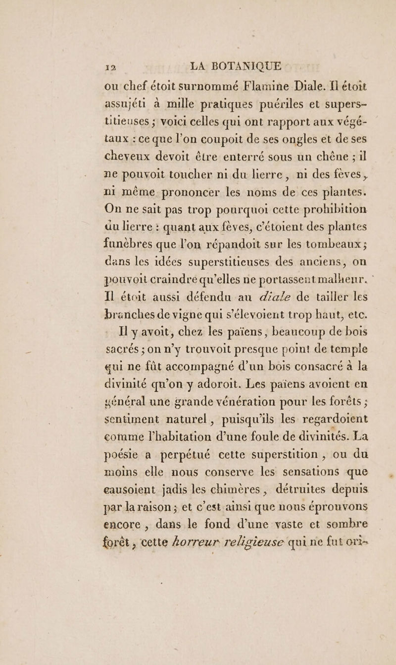 ou chef étoit surnommé Flamine Diale. fl étoit assujéti à mille pratiques puériles et supers- teuses ; voici celles qui ont rapport aux végé- taux : ce que l’on coupoit de ses ongles et de ses cheveux devoit être enterré sous un chêne ; il ne pouyoit toucher n1 du lierre, ni des fèves, ni même. prononcer les noms de ces plantes. On ne sait pas trop pourquoi cette prohibition uu lierre : quant aux fèves, c’étoient des plantes funèbres que l’on répandoit sur les tombeaux ; dans les idées superstitieuses des anciens, on pouvon craindre qu’elles ne portassent malheur. : Il était aussi défendu au dale de tailler les branches de vigne qui s’élevoient trop haut, etc. Il y avoit, chez les païens, beaucoup de bois sacrés ; On n’y trouvoit presque point de temple gui ne füt accompagné d’un bois consacré à la divinité qu’on y adoroit. Les païens avoient en sénéral une grande vénération pour les forêts ; sentiment naturel, puisqu'ils les regardoient cotmme l'habitation d’une foule de divinités. La poésie a perpétué cette superstition , ou du moins elle nous conserve les sensations que eausoient jadis les chimères, détruites depuis par la raison; et c’est ainsi que nous éprouvons encore , dans le fond d’une vaste et sombre forêt, cette Lorreur religieuse qui ne fut ort-