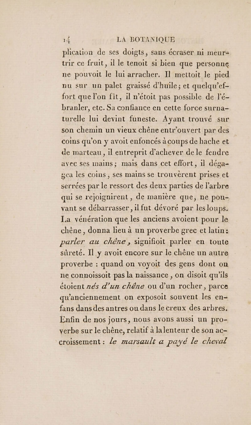 plication de ses doigts, sans écraser ni meurs tir ce fruit, 1l le tenoit si bien que personne ne pouvoit le lui arracher. Il meitoit le pied nu sur un palet graissé d'huile ; et quelqu’ef- fort que l’on fit, il n’étoit pas possible de l'é- branler, etc. Sa confiance en cette force surna- turelle lui devint funeste. Ayant trouvé sur son chemin un vieux chêne entr’ouvert par des coins qu’on y avoit enfoncés à coups de hache et de marteau, il entreprit d'achever de le fendre avec ses mains; mais dans cet effort, il déga- gea les coins ;, ses mains se trouvèrent prises et serrées par le ressort des deux parties de l'arbre qui se rejoignirent , de manière que, ne pou- vant se débarrasser , il fut dévoré par les loups. La vénération que les anciens avoient pour le chène , donna lieu à un proverbe grec et latin: parler au chêne, signifioit parler en toute sûreté. Il y avoit encore sur le chêne un autre proverbe : quand on voyoit des gens dont on ne connoissoit pas la naissance , on disoit qu’ils étoient zés d’un chêne ou d’un rocher, parce qu'anciennement on exposoit souvent les en- fans dans des antres ou dans le creux des arbres, Enfin de nos jours, nous avons aussi un pro- verbe sur le chêne, relatif à lalenteur de son ac- croissement : le marsault a payé le cheval