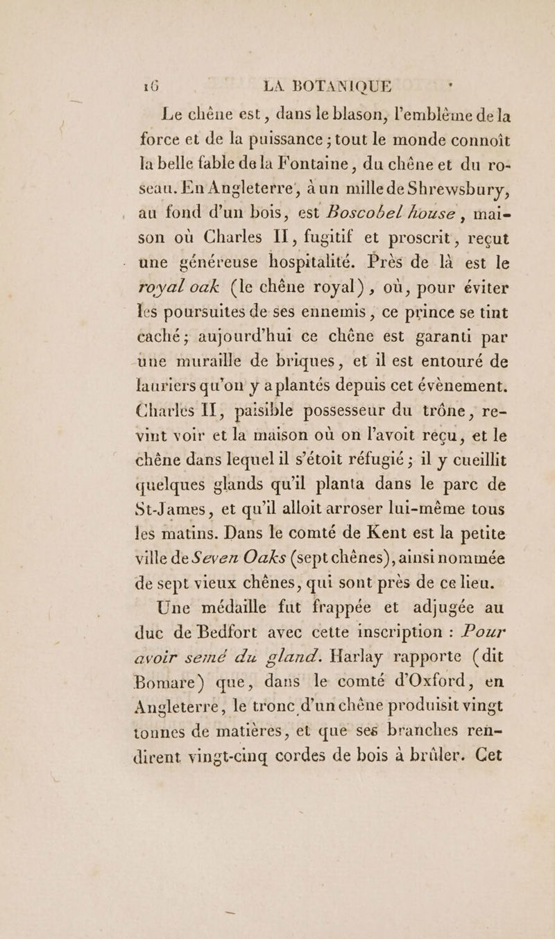 Le chène est, dans le blason, l’emblèie de la force et de la puissance ; tout le monde connoît la belle fable de la Fontaine, du chêne et du ro- seau. En Angleterre’, aun mille de Shrewsbury, au fond d’un bois, est Boscobel house , mai- son où Charles IT, fugitif et proscrit, recut une généreuse hospitalité. Près de là est le royal oak (le chène royal), où, pour éviter les poursuites de ses ennemis , ce prince se tint caché; aujourd’hui ce chêne est garanti par une muraille de briques, et il est entouré de lauriers qu'on y a plantés depuis cet évènement. Charlés IT, paisible possesseur du trône, re- vint voir et la maison où on l’avoit recu, et le chêne dans lequel il s’étoit réfugié ; 1l y cueillit quelques glands qu'il planta dans le parc de St-James, et qu'il alloit arroser lui-mème tous les matins. Dans le comté de Kent est la petite ville de Sevez Oaks (sept chènes), ainsi nommée de sept vieux chènes, qui sont près de ce lieu. Une médaille fut frappée et adjugée au duc de Bedfort avec cette inscription : Pour avoir serné du gland. Harlay rapporte (dit Bomare) que, dans le comté d'Oxford, en Angleterre, le tronc d’un chène produisit vingt tonnes de matières, et que ses branches ren- dirent vingt-cinq cordes de bois à brûler. Cet