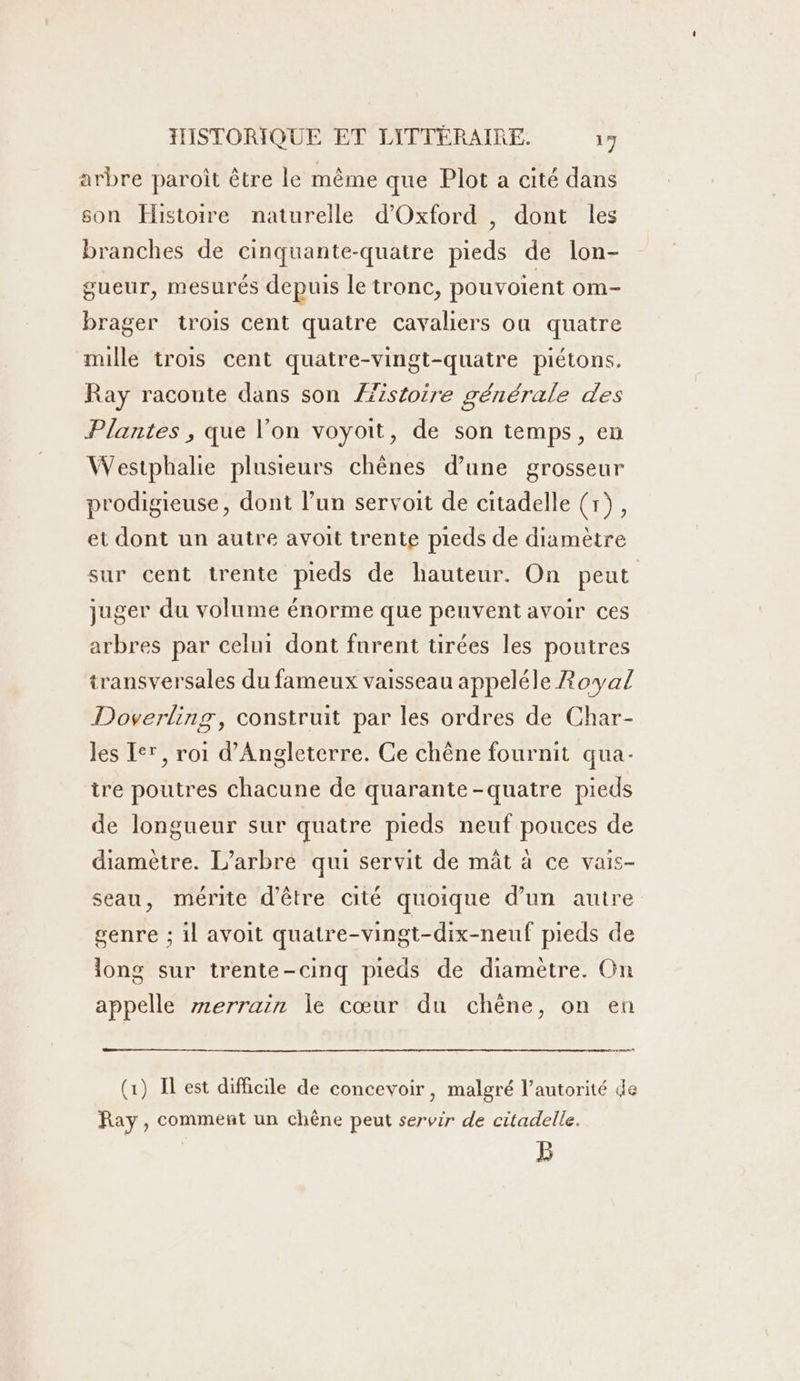 arbre paroît être le même que Plot a cité dans son Histoire naturelle d'Oxford , dont les branches de cinquante-quatre pieds de lon- gueur, mesurés depuis le tronc, pouvoient om- brager trois cent quatre cavaliers ou quatre mille trois cent quatre-vingt-quatre piétons. Ray raconte dans son Æstoire générale des Plantes , que l’on voyoit, de son temps, eu Westphalie plusieurs chènes d’une grosseur prodigieuse, dont l’un servoit de citadelle (1), et dont un autre avoit trente pieds de diamètre sur cent trente pieds de hauteur. On peut juger du volume énorme que peuvent avoir ces arbres par celui dont furent tirées les poutres transversales du fameux vaisseau appeléle Royal Doverling, construit par les ordres de Char- Jes Ier, roi d'Angleterre. Ce chêne fournit qua- ire poutres chacune de quarante-quatre pieds de longueur sur quatre pieds neuf pouces de diamètre. L’arbre qui servit de mât à ce vais- seau, mérite d’être cité quoique d’un autre genre ; il avoit quatre-vingt-dix-neuf pieds de long sur trente-cinq pieds de diamètre. On appelle zerrain le cœur du chène, on en nl (1) I est difficile de concevoir, malgré l'autorité de Ray, comment un chêne peut servir de citadelle. B