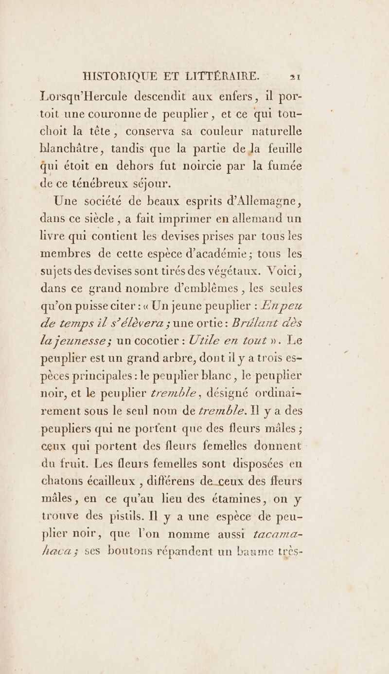 Lorsqu'Hercule descendit aux enfers, il por- toit une couronne de peuplier , et ce qui tou- choit la tête, conserva sa couleur naturelle blanchâtre, tandis que la partie de Ja feuille Qui étoit en dehors fut noircie par la fumée de ce ténébreux séjour. Une société de beaux esprits d'Allemagne, dans ce siècle , a fait imprimer en allemand un livre qui contient les devises prises par tous les membres de cette espèce d'académie; tous les sujets des devises sont tirés des végétaux. Voici, dans ce grand nombre d’emblèmes , les seules qu’on puisse citer : « Un jeune peuplier : £7 peu de temps il s’élèvera ; une ortie: Brélant dès la jeunesse ; un cocotier : Urile en tout ». Le peuplier est un grand arbre, dont il y a trois es- pèces principales : le peuplier blanc, le peuplier noir, et le peuplier zremble, désigné ordinai- rement sous le seul nom de semble. I] y a des peupliers qui ne portent que des fleurs mâles ; ceux qui portent des fleurs femelles donnent du fruit. Les fleurs femelles sont disposées en chatons écailleux , différens de_ceux des fleurs males , en ce qu’au lieu des étamines, on y trouve des pistils. Il y a une espèce de peu- plier noir, que l’on nomme aussi Zacama- haca; ses boutons répandent un baume très-