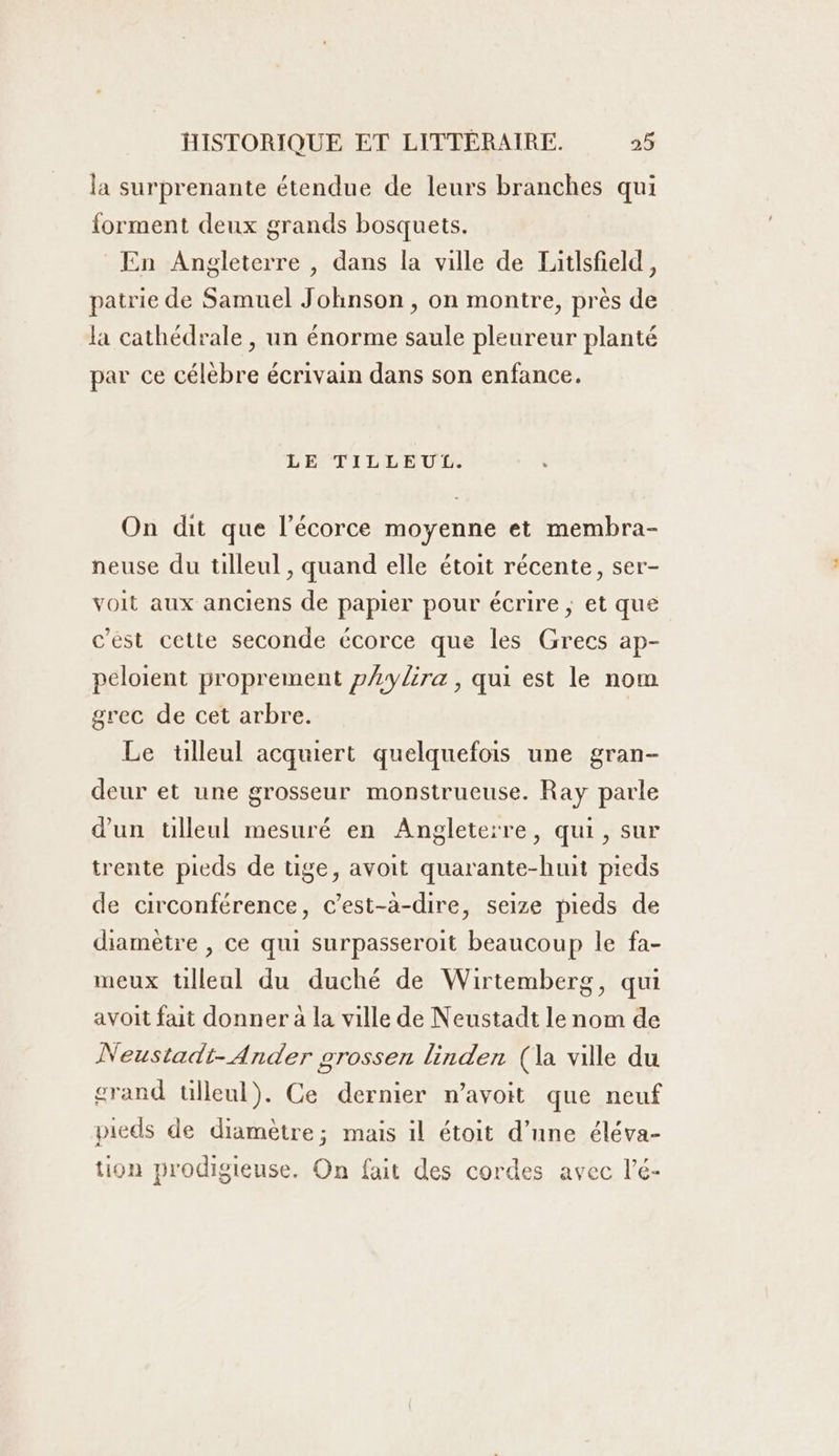 la surprenante étendue de leurs branches qui forment deux grands bosquets. En Angleterre , dans la ville de Tatlsfeld, patrie de Samuel Johnson , on montre, près de la cathédrale , un énorme saule pleureur planté par ce célèbre écrivain dans son enfance. LE TILLEUL.  On dit que l'écorce moyenne et membra- neuse du tilleul , quand elle étoit récente, ser- voit aux anciens de papier pour écrire ; et que c’est cette seconde écorce que les Grecs ap- peloient proprement pAylira, qui est le nom grec de cet arbre. Le tilleul acquiert quelquefois une gran- deur et une grosseur monstrueuse. Ray parle d'un tilleul mesuré en Angleterre, qui, sur trente pieds de tige, avoit quarante-huit pieds de circonférence, c’est-à-dire, seize pieds de diamètre , ce qui surpasseroit beaucoup le fa- meux tülleal du duché de Wirtemberg, qui avoit fait donner à la ville de Neustadt le nom de Neustadt-Ander grossen linden (la ville du crand ülleul). Ce dernier n’avoit que neuf pieds de diamètre; mais il étoit d’une éléva- tion prodigieuse. On fait des cordes avec l’é-