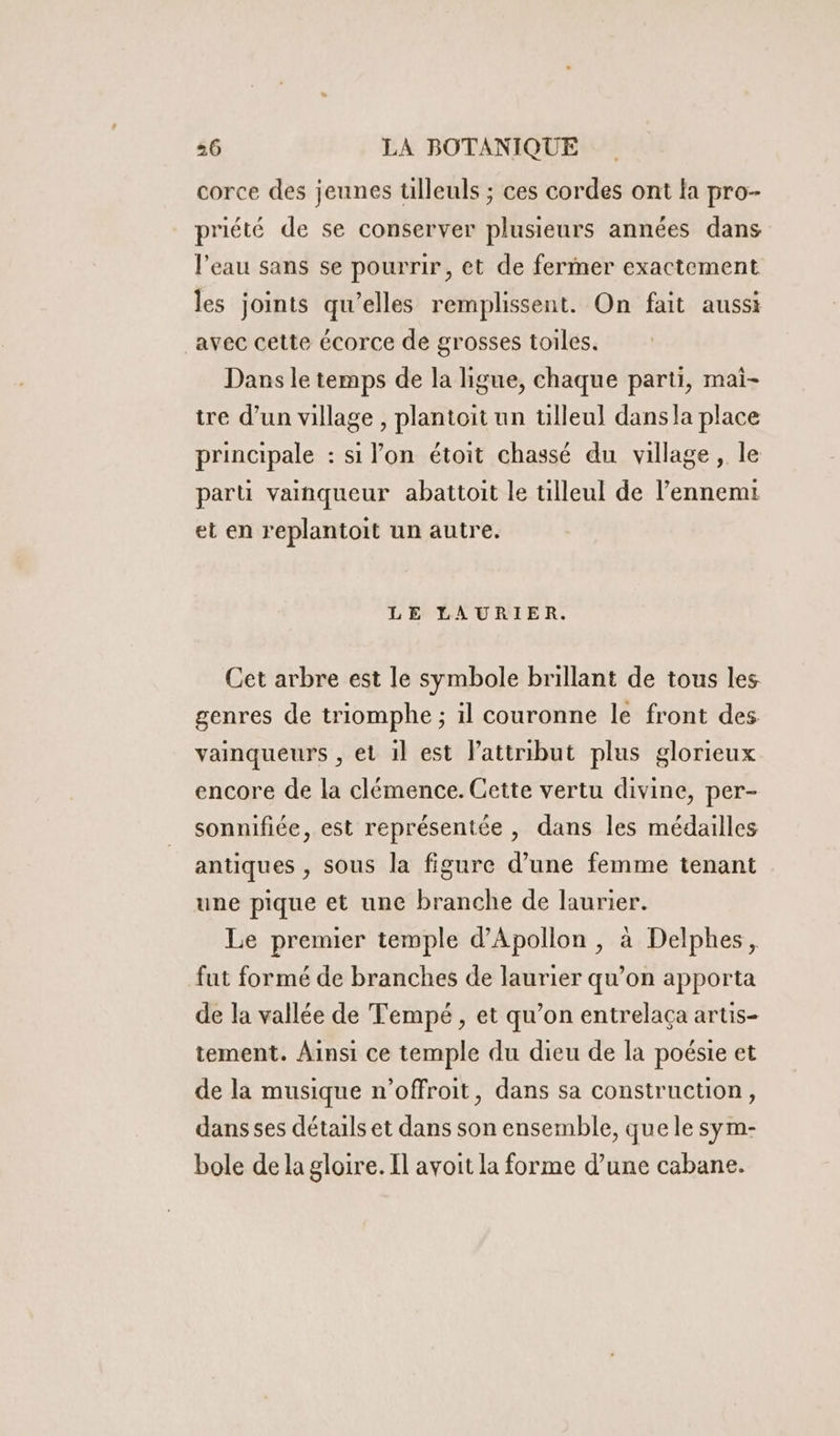 corce des jeunes tilleuls ; ces cordes ont la pro- priété de se conserver plusieurs années dans l'eau sans se pourrir, et de fermer exactement les joints qu’elles remplissent. On fait aussi avec cette écorce de grosses toiles. Dans le temps de la ligue, chaque parti, mai- tre d’un village , plantoit un ülleul dansla place principale : si l’on étoit chassé du village, le part vainqueur abattoit le tilleul de l'ennemi et en replantoit un autre. LE LAURIER. Cet arbre est le symbole brillant de tous les genres de triomphe ; il couronne le front des vainqueurs , et il est Pattribut plus glorieux encore de la clémence. Cette vertu divine, per- sonnifiée, est représentée , dans les médailles antiques , sous la figure d’une femme tenant une pique et une branche de laurier. Le premier temple d’Apollon , à Delphes, fut formé de branches de laurier qu’on apporta de la vallée de Tempé, et qu’on entrelaça artis- tement. Ainsi ce temple du dieu de la poésie et de la musique n’offroit, dans sa construction, dans ses détails et dans son ensemble, que le sym- bole de la gloire. Il avoit la forme d’une cabane.