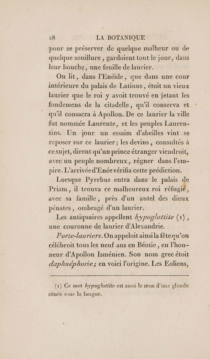 pour se préserver de quelque malheur ou de quelque souillure , gardoient tout le jour, dans leur bouche, une feuille de laurier. | On lit, dans l'Enéide, que dans une cour intérieure du palais de Latinus, étoit un vieux laurier que le roi y avoit trouvé en jetant les fondemens de la citadelle, qu'il conserva et qu'il consacra à Apollon. De ce laurier la ville fut nommée Laurente, et les peuples Lauren- üns. Un jour un essaim d’abeilles vint se reposer sur Ce laurier ; les devins, consultés à ce sujet, dirent qu’un prince étranger viendroit, avec un peuple nombreux, régner dans l’em- pire. L’arrivée d’Enée vérifia cette prédiction. Lorsque Pyrrhus entra dans le palais de Priam , 1l trouva ce malheureux roi réfugié, avec sa famille, près d’un autel des dieux pénates, ombragé d’un laurier. Les antiquaires appellent zypoglottite (1), une couronne de laurier d'Alexandrie. Porte-lauriers.On appeloit ainsi la fête au’on célébroit tous les neuf ans en Béotie, en l’hon- neur d'Apollon Isménien. Son nom grec étoit daphnéphorie; en voici l’origine. Les Eoliens, (1) Ce mot hypoglottite est aussi le nom d’une glande située sous la langue.