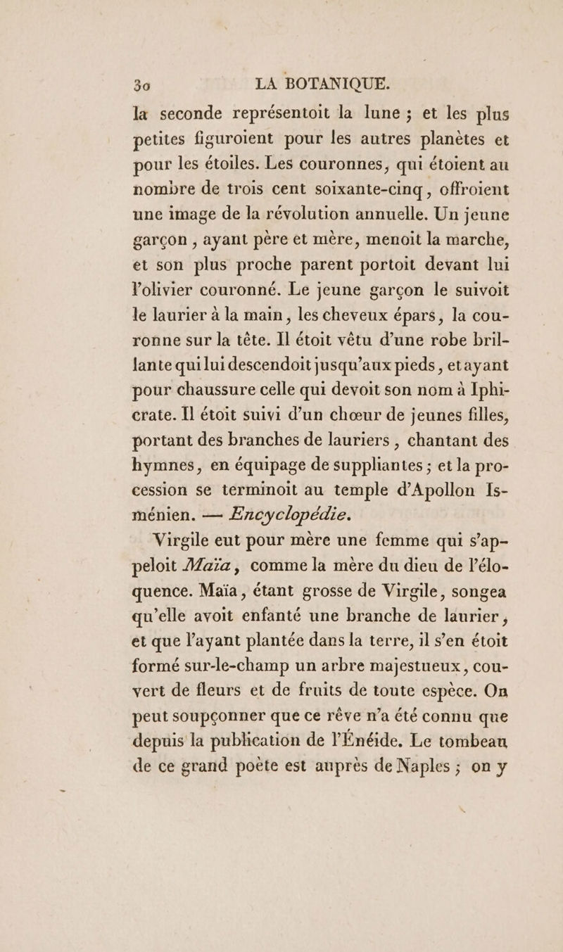 la seconde représentoit la lune ; et les plus petites figuroient pour les autres planètes et pour les étoiles. Les couronnes, qui étoient au nombre de trois cent soixante-cinq, offroient une image de la révolution annuelle. Un jeune garçon , ayant père et mère, menoit la marche, et son plus proche parent portoit devant lui l'olivier couronné. Le jeune garçon le suivoit le laurier à la main, les cheveux épars, la cou- ronne sur la tête. Il étoit vêtu d’une robe bril- lante qui lui descendoit jusqu’aux pieds, etayant pour chaussure celle qui devoit son nom à Iphi- crate. Il étoit suivi d’un chœur de jeunes filles, portant des branches de lauriers , chantant des hymnes, en équipage de suppliantes ; et la pro- cession se terminoit au temple d’Apollon fs- ménien. — Encyclopédie. Virgile eut pour mère une femme qui s’ap- peloit Maïa, comme la mère du dieu de lélo- quence. Maïa , étant grosse de Virgile, songea qu’elle avoit enfanté une branche de laurier , et que l’ayant plantée dans la terre, il s’en étoit formé sur-le-champ un arbre majestueux, cou- vert de fleurs et de fruits de toute espèce. On peut soupçonner que ce rève n’a été connu que depuis la publication de l’Énéide. Le tombeau de ce grand poëte est auprès de Naples ; on y