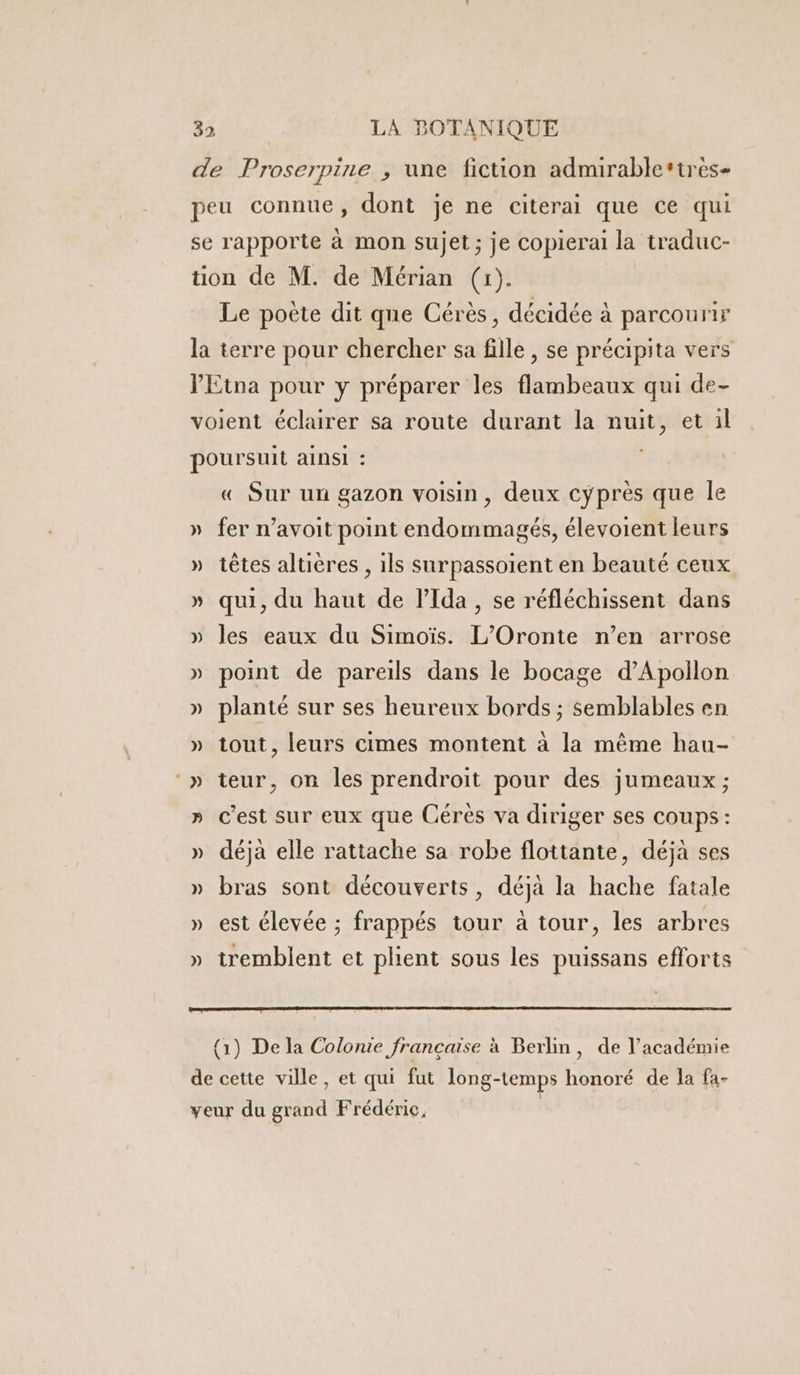 de Proserpine , une fiction admirable*tres- peu connue, dont je ne citerai que ce qui se rapporte à mon sujet; je copierai la traduc- tion de M. de Mérian (x). Le poète dit que Cérès, décidée à parcourir la terre pour chercher sa fille , se précipita vers VEtna pour y préparer les flambeaux qui de- voient éclairer sa route durant la nuit, et il poursuit ainsi : « Sur un gazon voisin, deux cyprès que le » fer n’avoit point endommagés, élevoient leurs » têtes altières , ils surpassoient en beauté ceux » qui, du haut de lIda , se réfléchissent dans » les eaux du Simoïs. L’Oronte n’en arrose » point de pareils dans le bocage d’Apollon » planté sur ses heureux bords ; semblables en » tout, leurs cimes montent à la même hau- ‘» teur, on les prendroit pour des jumeaux ; » c'est sur eux que Cérès va diriger ses coups: » déjà elle rattache sa robe flottante, déjà ses » bras sont découverts, déjà la hache fatale » est élevée ; frappés tour à tour, les arbres » tremblent et plient sous les puissans efforts {1) De la Colonie française à Berlin, de l'académie de cette ville, et qui fut long-temps honoré de la fa- veur du grand Frédéric, |