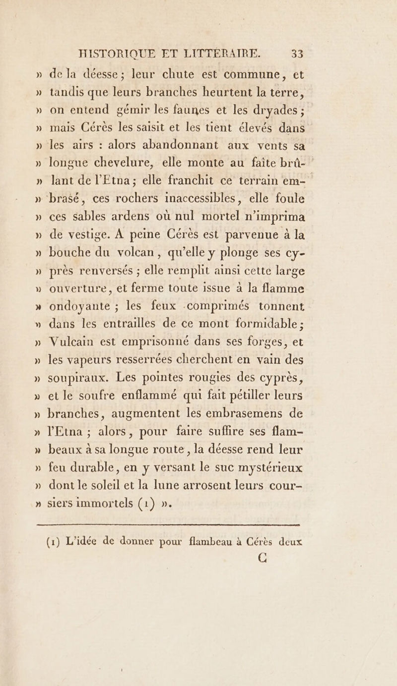 de la déesse; leur chute est commune, et tandis que leurs branches heurtent la terre, on entend gémir les faunes et les dryades ; mais Cérés les saisit et les tient élevés dans longue chevelure, elle monte au faîte brû- lant de l’Etna; elle franchit ce terrain em- ces sables ardens où nul mortel n’imprima de vestige. À peine Cérès est parvenue à la bouche du volcan, qu’elle y plonge ses cy- près renversés ; elle remplit ainsi cette large ouverture, et ferme toute issue à la flamme ondoyante ; les feux comprimés tonnent dans les entrailles de ce mont formidable : Vulcain est emprisonné dans ses forges, et les vapeurs resserrées cherchent en vain des soupiraux. Les pointes rougies des cyprès, et le soufre enflammé qui fait pétiller leurs branches, augmentent les embrasemens de l'Etna ; alors, pour faire suflire ses flam- beaux à sa longue route , la déesse rend leur feu durable, en y versant le suc mystérieux dont le soleil et la lune arrosent leurs cour- siers immortels (1) ». PA (1) L'idée de donner pour flambeau à Cérès deux C
