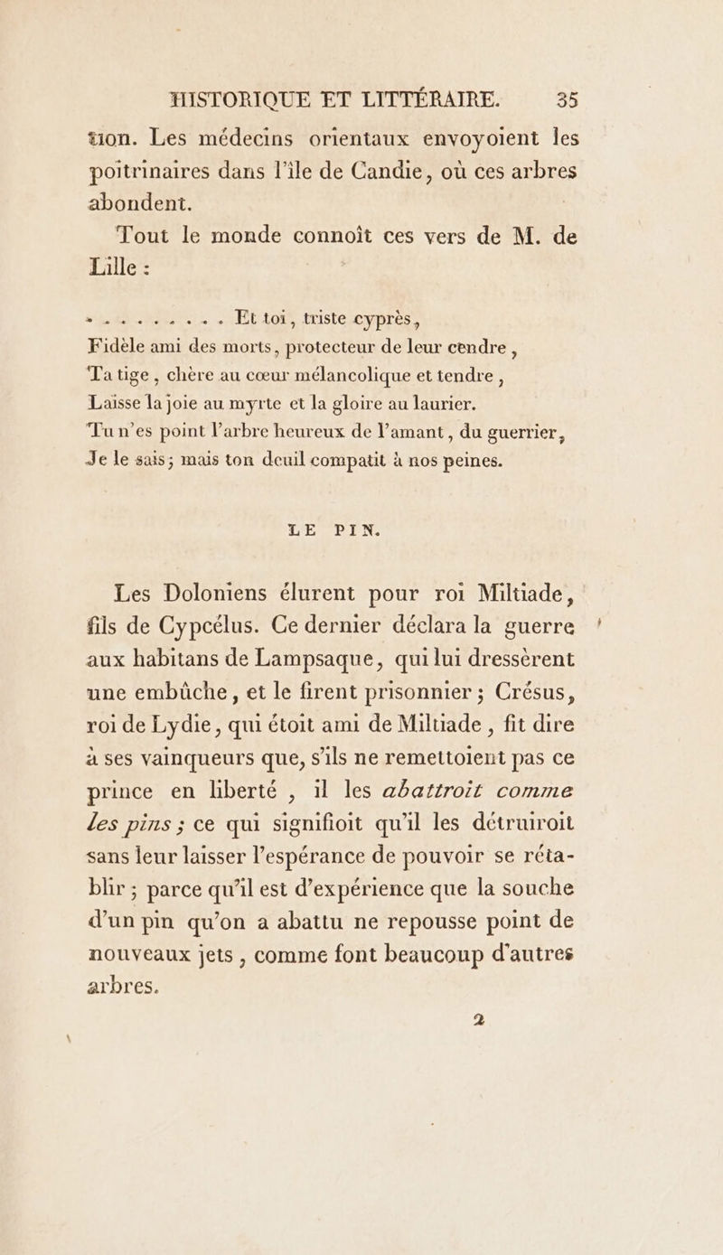 tion. Les médecins orientaux envoyoient Îles poitrinaires dans l’ile de Candie, où ces arbres abondent. Tout le monde connoît ces vers de M. de Lille : SONORE Et toi, triste cyprès, Fidèle ami des morts, protecteur de leur cendre, Ta tige, chère au cœur mélancolique et tendre, Laisse la joie au myrte et la gloire au laurier. Tu n'es point larbre heureux de amant, du guerrier, Je le suis; mas ton deuil compatit à nos peines. L'EVPIN, Les Doloniens élurent pour roi Milüade, fils de Cypcélus. Ce dernier déclara la guerre aux habitans de Lampsaque, qui lui dressèrent une embüche, et le firent prisonnier ; Crésus, roi de Lydie, qui étoit ami de Miluade , fit dire à ses vainqueurs que, s'ils ne remettoient pas ce prince en liberté , il les abaïtroït comme les pins ; ce qui signifioit qu'il les détruiroit sans leur laisser l'espérance de pouvoir se réta- blir ; parce qu’il est d'expérience que la souche d’un pin qu’on a abattu ne repousse point de nouveaux jets , comme font beaucoup d’autres arbres.